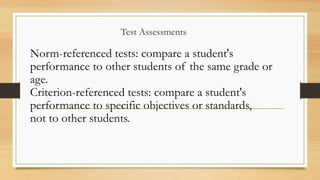 Test Assessments
Norm-referenced tests: compare a student's
performance to other students of the same grade or
age.
Criterion-referenced tests: compare a student's
performance to specific objectives or standards,
not to other students.
 