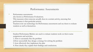 Performance Assessments
• Performance assessments:
also known as Performance Evaluations.
This measures what someone actually does in a certain activity, assessing that
performance is that particular activity.
Teachers now use technology for Performance assessments and use them to evaluate
students as well as themselves.
•
Student Performance Rubrics are used to evaluate students work on their course
assignments and activities.
1. How to accurately fine the problem
2.How successfully they design a strategy for solving the problem
3. how effectively they implement the plan
4. How clearly they explain their findings and conclusions.
 