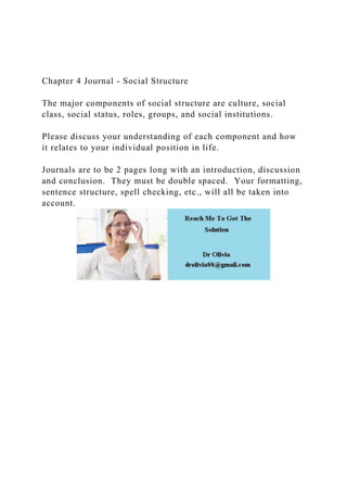 Chapter 4 Journal - Social Structure
The major components of social structure are culture, social
class, social status, roles, groups, and social institutions.
Please discuss your understanding of each component and how
it relates to your individual position in life.
Journals are to be 2 pages long with an introduction, discussion
and conclusion. They must be double spaced. Your formatting,
sentence structure, spell checking, etc., will all be taken into
account.
 