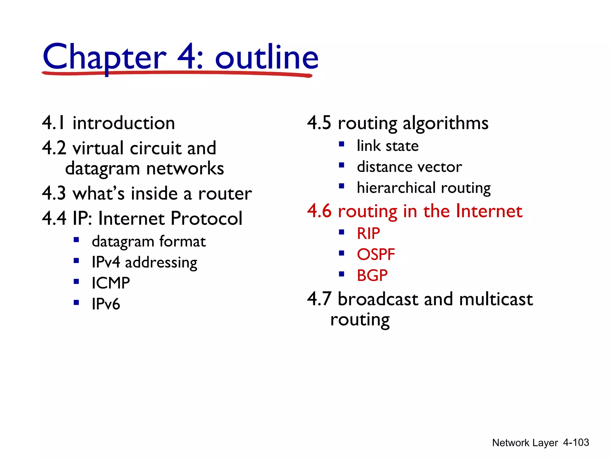 Network Layer 4-103
4.1 introduction
4.2 virtual circuit and
datagram networks
4.3 what’s inside a router
4.4 IP: Internet Protocol
 datagram format
 IPv4 addressing
 ICMP
 IPv6
4.5 routing algorithms
 link state
 distance vector
 hierarchical routing
4.6 routing in the Internet
 RIP
 OSPF
 BGP
4.7 broadcast and multicast
routing
Chapter 4: outline
 