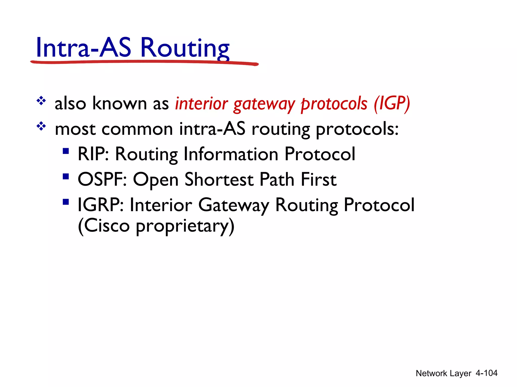 Network Layer 4-104
Intra-AS Routing
 also known as interior gateway protocols (IGP)
 most common intra-AS routing protocols:
 RIP: Routing Information Protocol
 OSPF: Open Shortest Path First
 IGRP: Interior Gateway Routing Protocol
(Cisco proprietary)
 