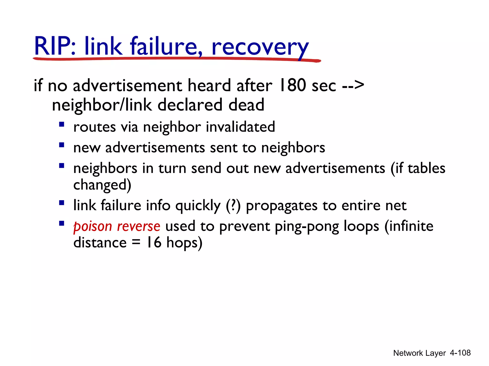 Network Layer 4-108
RIP: link failure, recovery
if no advertisement heard after 180 sec -->
neighbor/link declared dead
 routes via neighbor invalidated
 new advertisements sent to neighbors
 neighbors in turn send out new advertisements (if tables
changed)
 link failure info quickly (?) propagates to entire net
 poison reverse used to prevent ping-pong loops (infinite
distance = 16 hops)
 