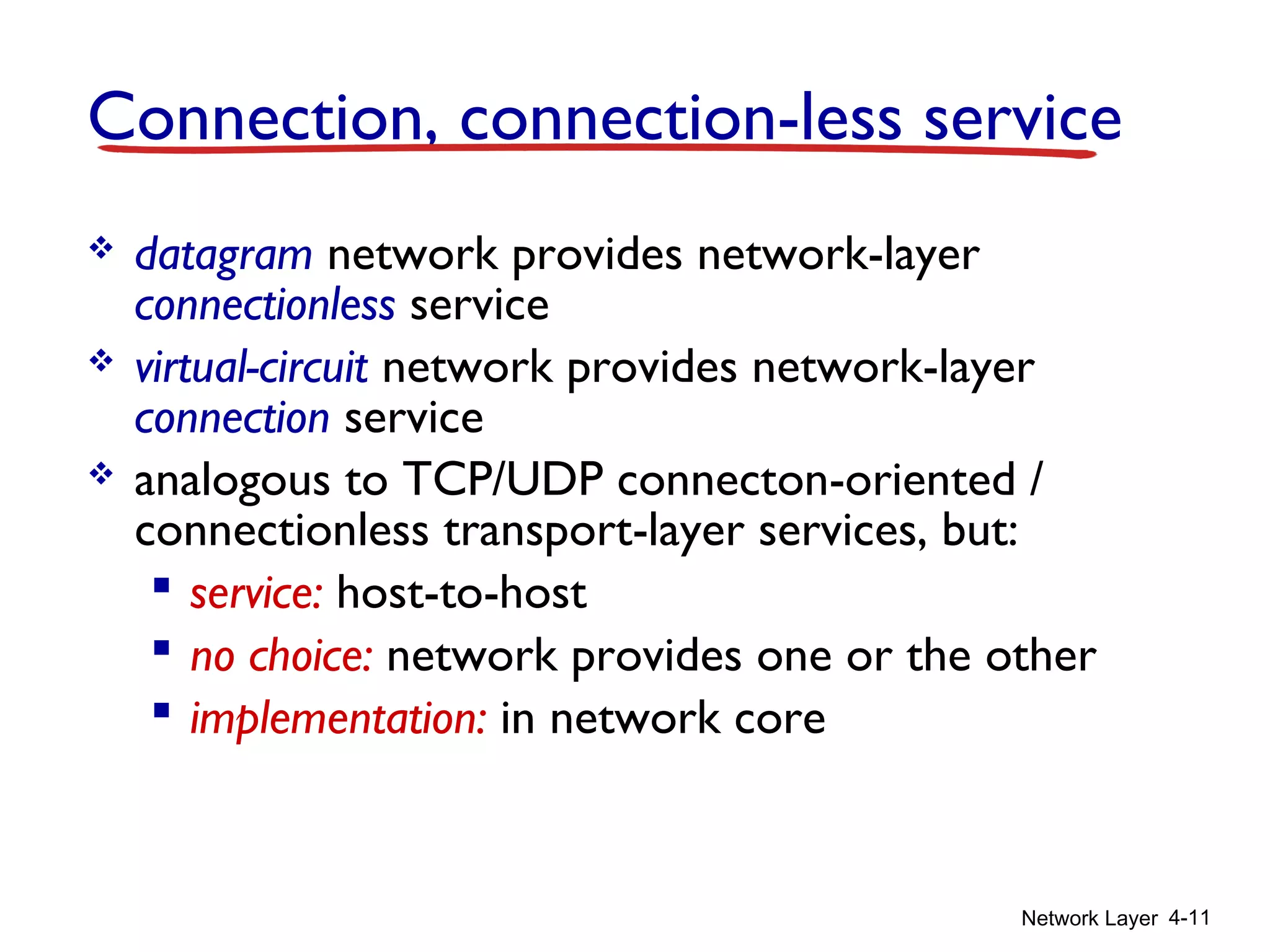Network Layer 4-11
Connection, connection-less service
 datagram network provides network-layer
connectionless service
 virtual-circuit network provides network-layer
connection service
 analogous to TCP/UDP connecton-oriented /
connectionless transport-layer services, but:
 service: host-to-host
 no choice: network provides one or the other
 implementation: in network core
 