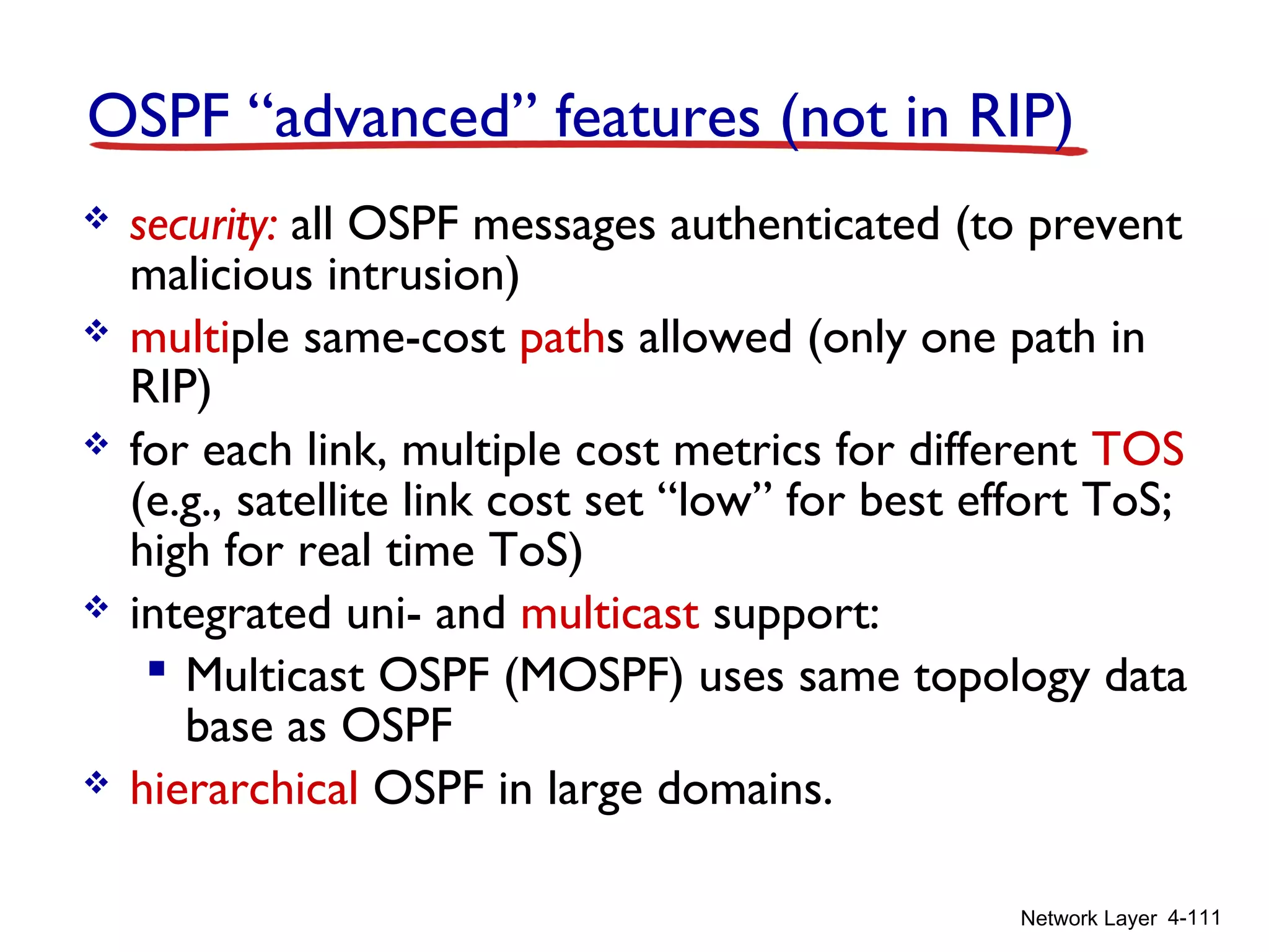 Network Layer 4-111
OSPF “advanced” features (not in RIP)
 security: all OSPF messages authenticated (to prevent
malicious intrusion)
 multiple same-cost paths allowed (only one path in
RIP)
 for each link, multiple cost metrics for different TOS
(e.g., satellite link cost set “low” for best effort ToS;
high for real time ToS)
 integrated uni- and multicast support:
 Multicast OSPF (MOSPF) uses same topology data
base as OSPF
 hierarchical OSPF in large domains.
 