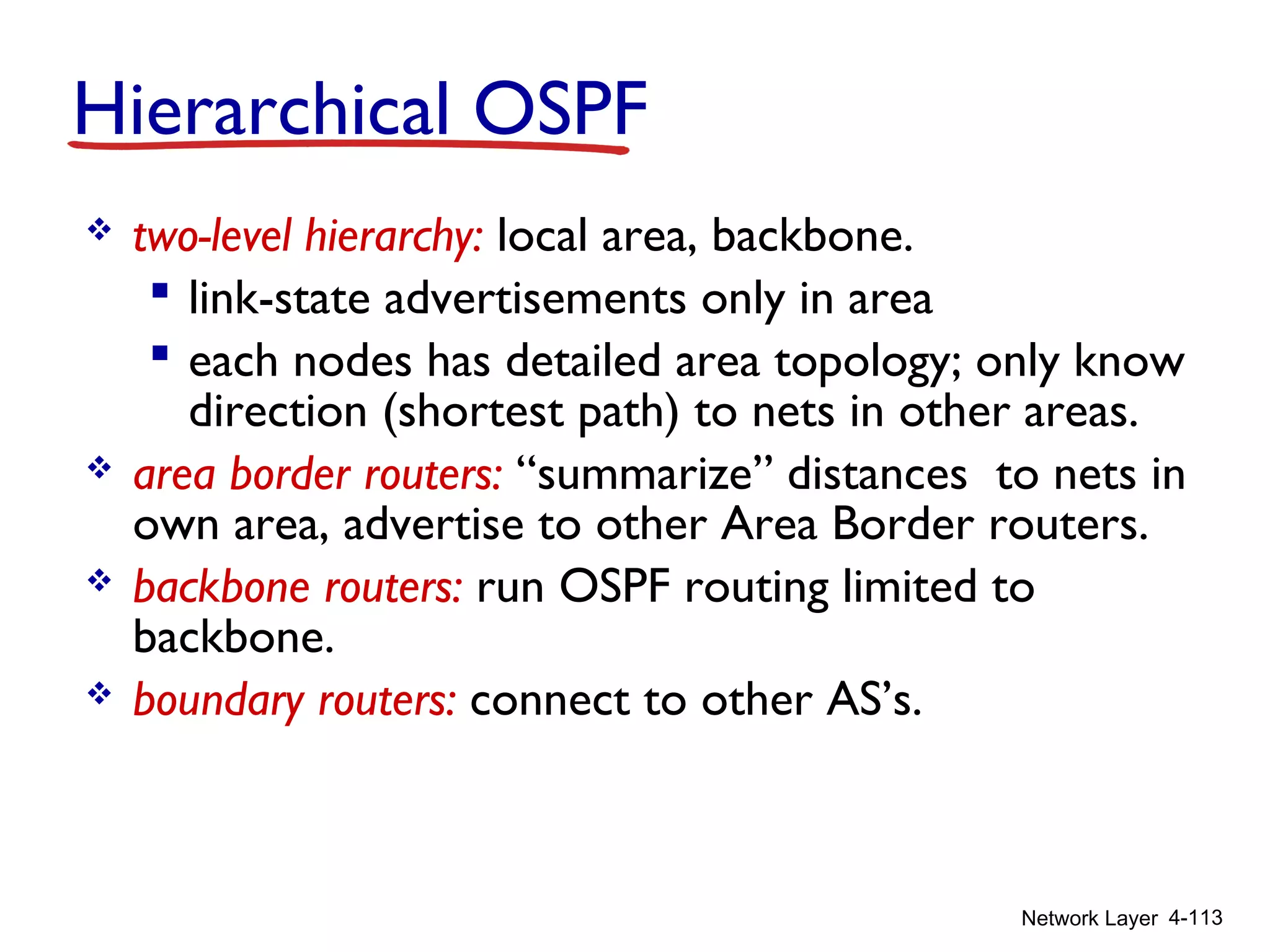 Network Layer 4-113
 two-level hierarchy: local area, backbone.
 link-state advertisements only in area
 each nodes has detailed area topology; only know
direction (shortest path) to nets in other areas.
 area border routers: “summarize” distances to nets in
own area, advertise to other Area Border routers.
 backbone routers: run OSPF routing limited to
backbone.
 boundary routers: connect to other AS’s.
Hierarchical OSPF
 
