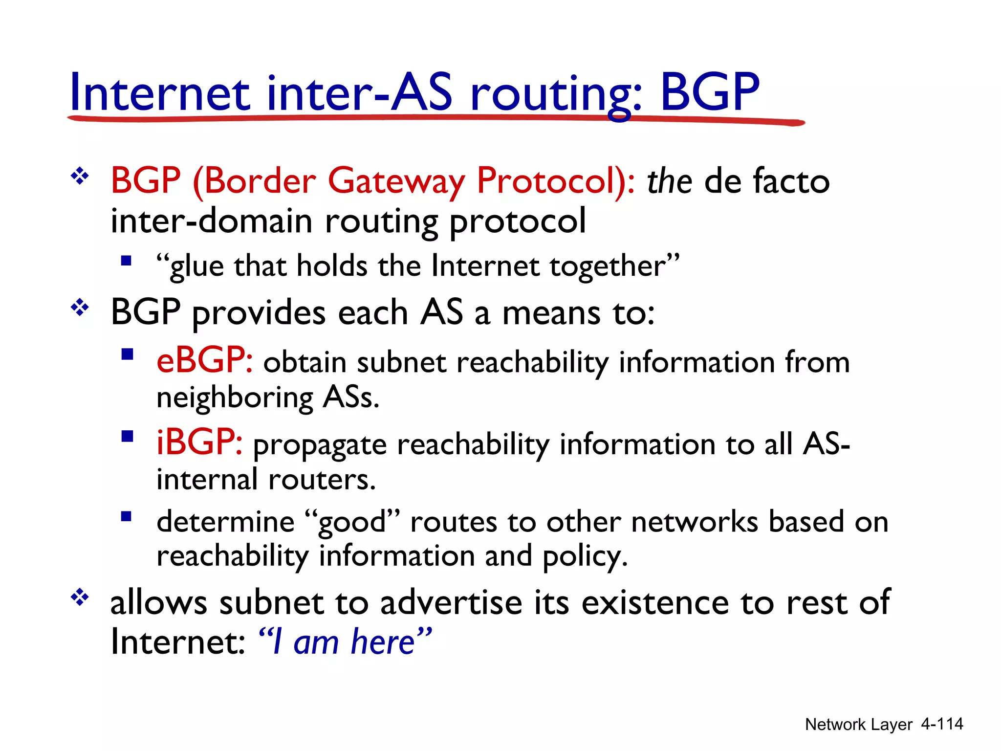 Network Layer 4-114
Internet inter-AS routing: BGP
 BGP (Border Gateway Protocol): the de facto
inter-domain routing protocol
 “glue that holds the Internet together”
 BGP provides each AS a means to:
 eBGP: obtain subnet reachability information from
neighboring ASs.
 iBGP: propagate reachability information to all AS-
internal routers.
 determine “good” routes to other networks based on
reachability information and policy.
 allows subnet to advertise its existence to rest of
Internet: “I am here”
 