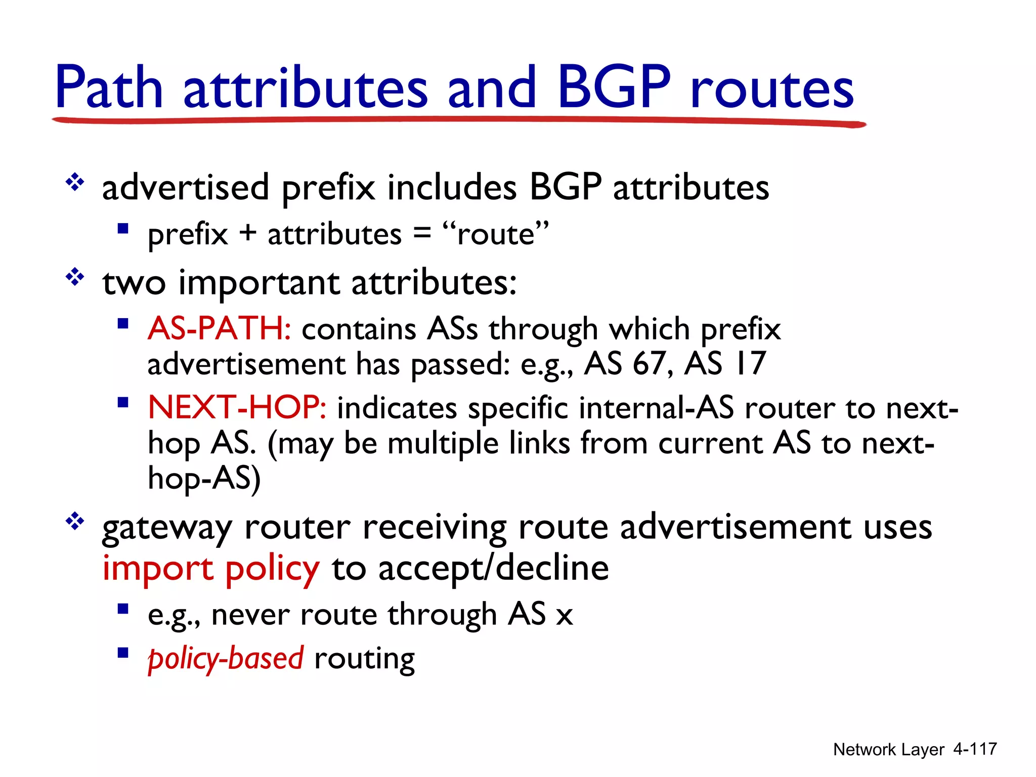 Network Layer 4-117
Path attributes and BGP routes
 advertised prefix includes BGP attributes
 prefix + attributes = “route”
 two important attributes:
 AS-PATH: contains ASs through which prefix
advertisement has passed: e.g., AS 67, AS 17
 NEXT-HOP: indicates specific internal-AS router to next-
hop AS. (may be multiple links from current AS to next-
hop-AS)
 gateway router receiving route advertisement uses
import policy to accept/decline
 e.g., never route through AS x
 policy-based routing
 