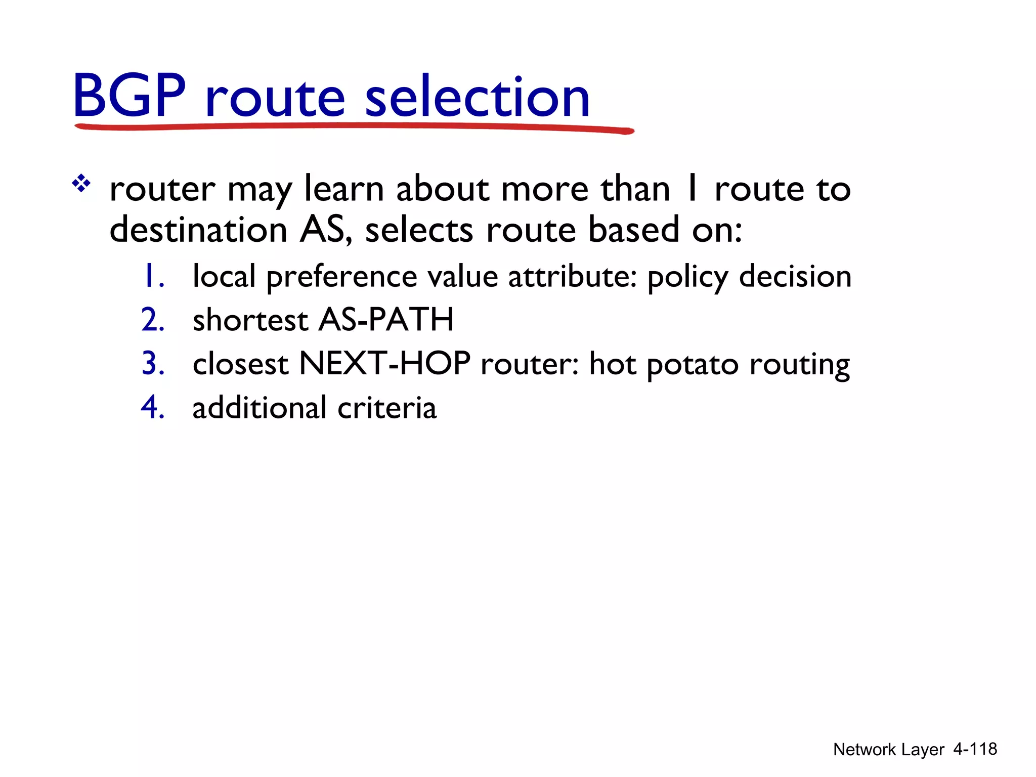 Network Layer 4-118
BGP route selection
 router may learn about more than 1 route to
destination AS, selects route based on:
1. local preference value attribute: policy decision
2. shortest AS-PATH
3. closest NEXT-HOP router: hot potato routing
4. additional criteria
 