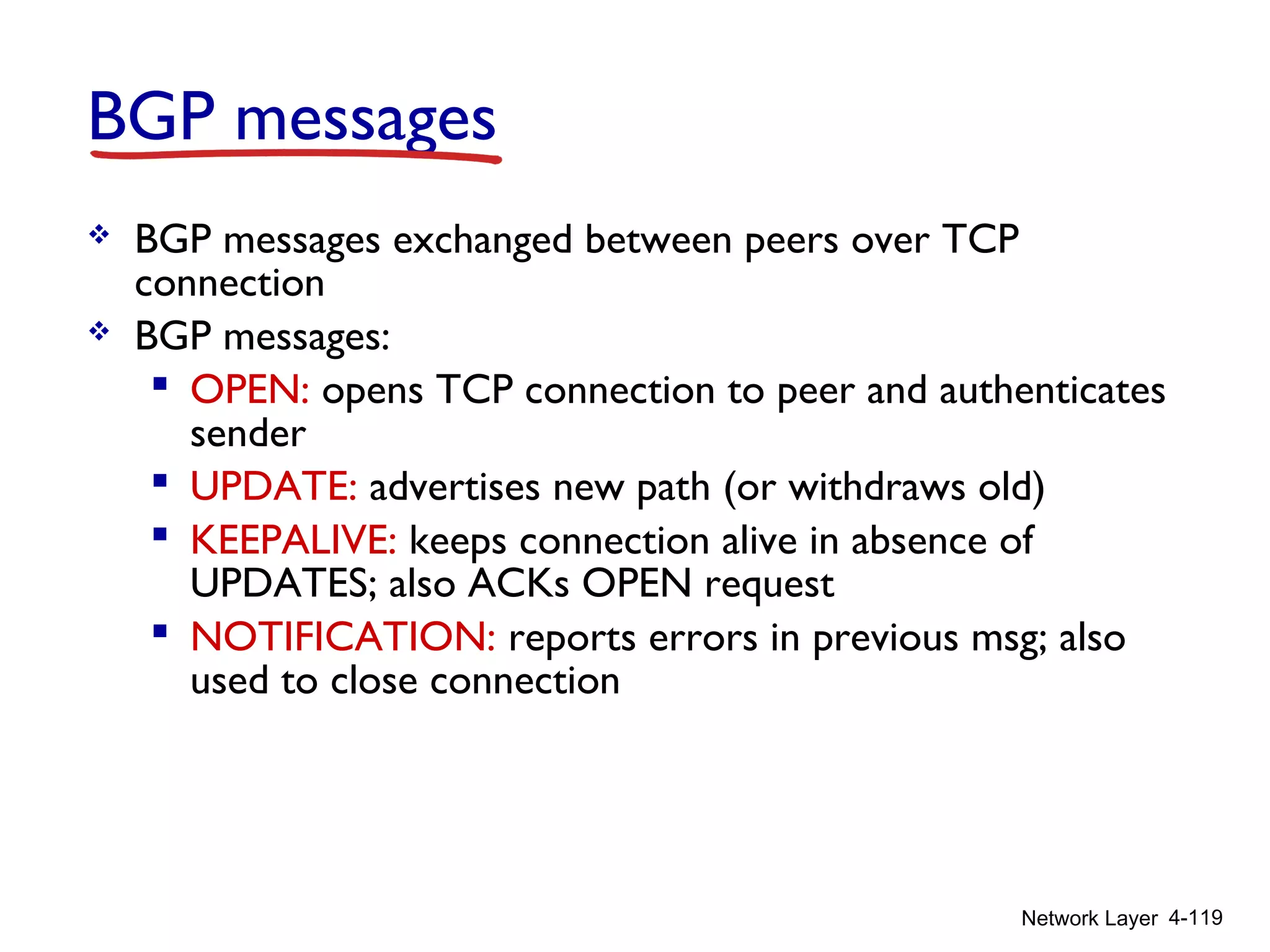 Network Layer 4-119
BGP messages
 BGP messages exchanged between peers over TCP
connection
 BGP messages:
 OPEN: opens TCP connection to peer and authenticates
sender
 UPDATE: advertises new path (or withdraws old)
 KEEPALIVE: keeps connection alive in absence of
UPDATES; also ACKs OPEN request
 NOTIFICATION: reports errors in previous msg; also
used to close connection
 