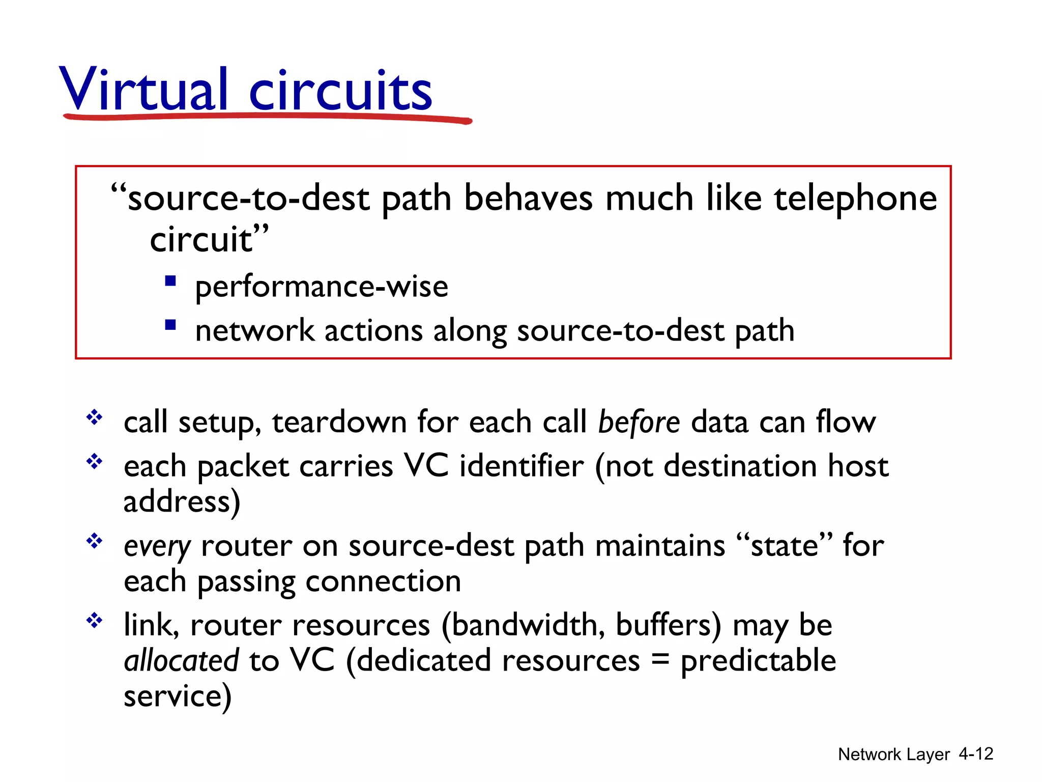 Network Layer 4-12
Virtual circuits
 call setup, teardown for each call before data can flow
 each packet carries VC identifier (not destination host
address)
 every router on source-dest path maintains “state” for
each passing connection
 link, router resources (bandwidth, buffers) may be
allocated to VC (dedicated resources = predictable
service)
“source-to-dest path behaves much like telephone
circuit”
 performance-wise
 network actions along source-to-dest path
 