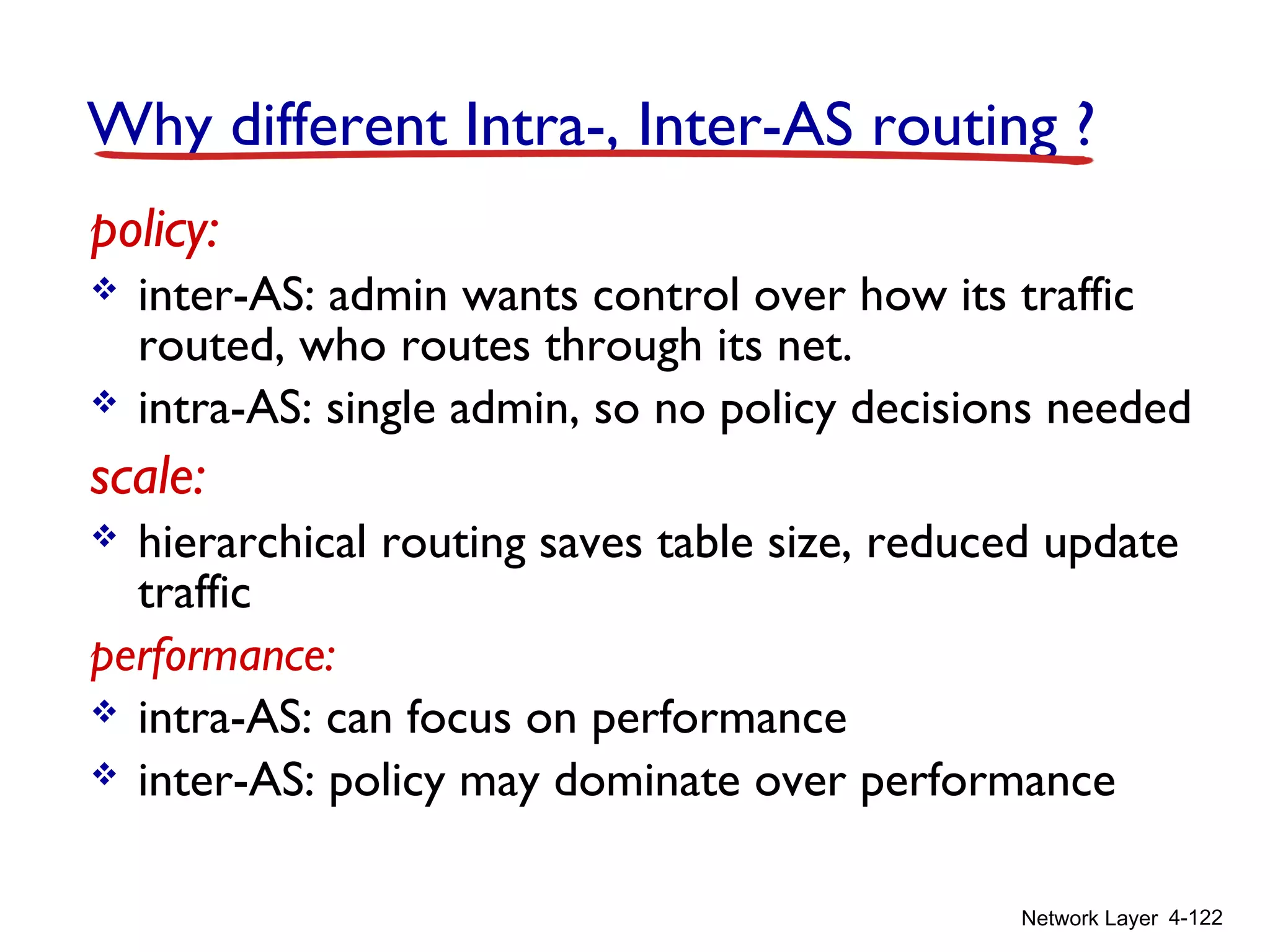 Network Layer 4-122
Why different Intra-, Inter-AS routing ?
policy:
 inter-AS: admin wants control over how its traffic
routed, who routes through its net.
 intra-AS: single admin, so no policy decisions needed
scale:
 hierarchical routing saves table size, reduced update
traffic
performance:
 intra-AS: can focus on performance
 inter-AS: policy may dominate over performance
 