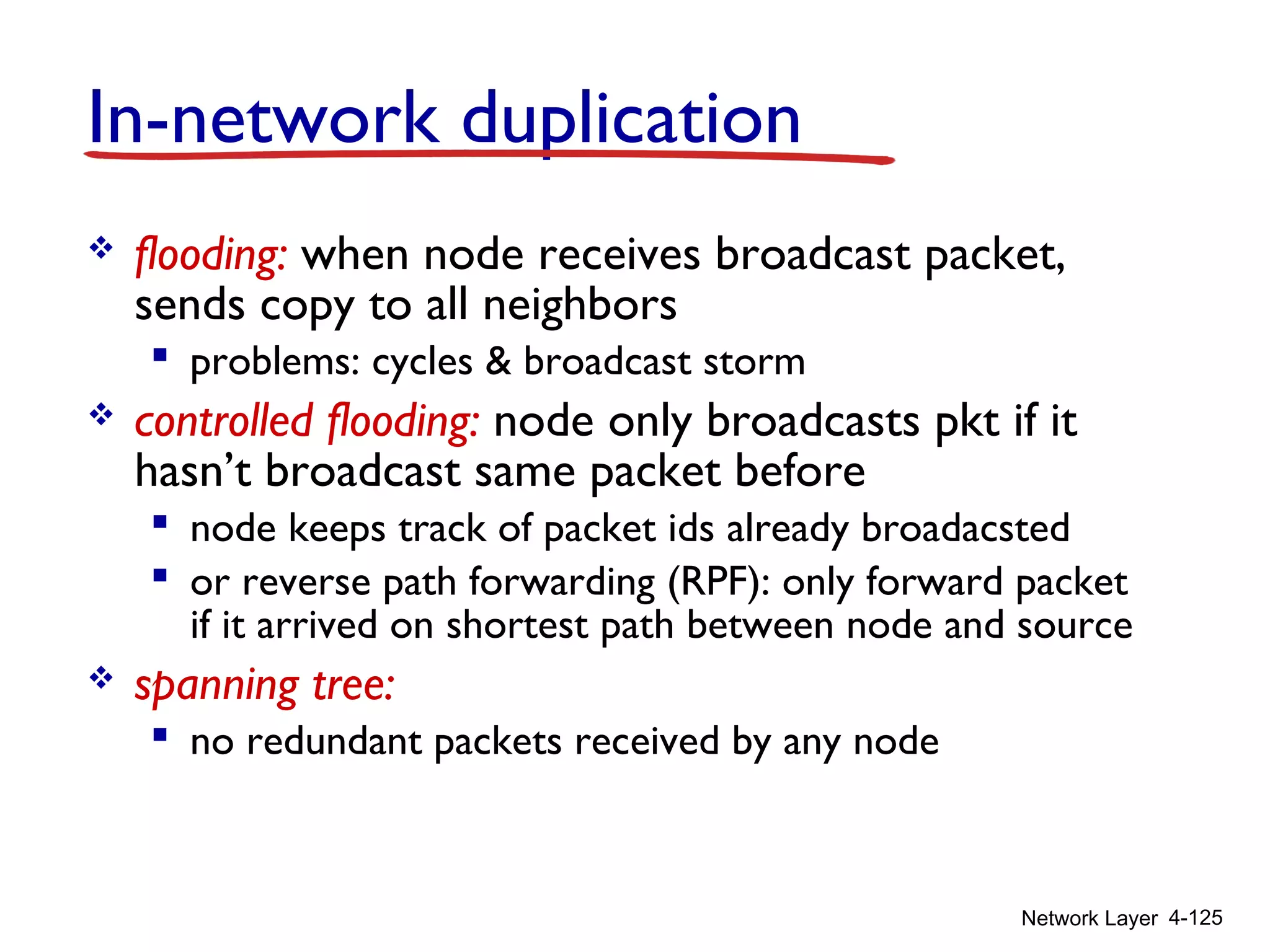 Network Layer 4-125
In-network duplication
 flooding: when node receives broadcast packet,
sends copy to all neighbors
 problems: cycles & broadcast storm
 controlled flooding: node only broadcasts pkt if it
hasn’t broadcast same packet before
 node keeps track of packet ids already broadacsted
 or reverse path forwarding (RPF): only forward packet
if it arrived on shortest path between node and source
 spanning tree:
 no redundant packets received by any node
 