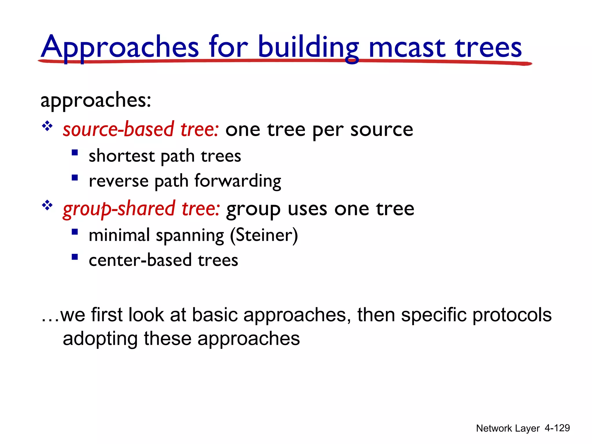 Network Layer 4-129
Approaches for building mcast trees
approaches:
 source-based tree: one tree per source
 shortest path trees
 reverse path forwarding
 group-shared tree: group uses one tree
 minimal spanning (Steiner)
 center-based trees
…we first look at basic approaches, then specific protocols
adopting these approaches
 