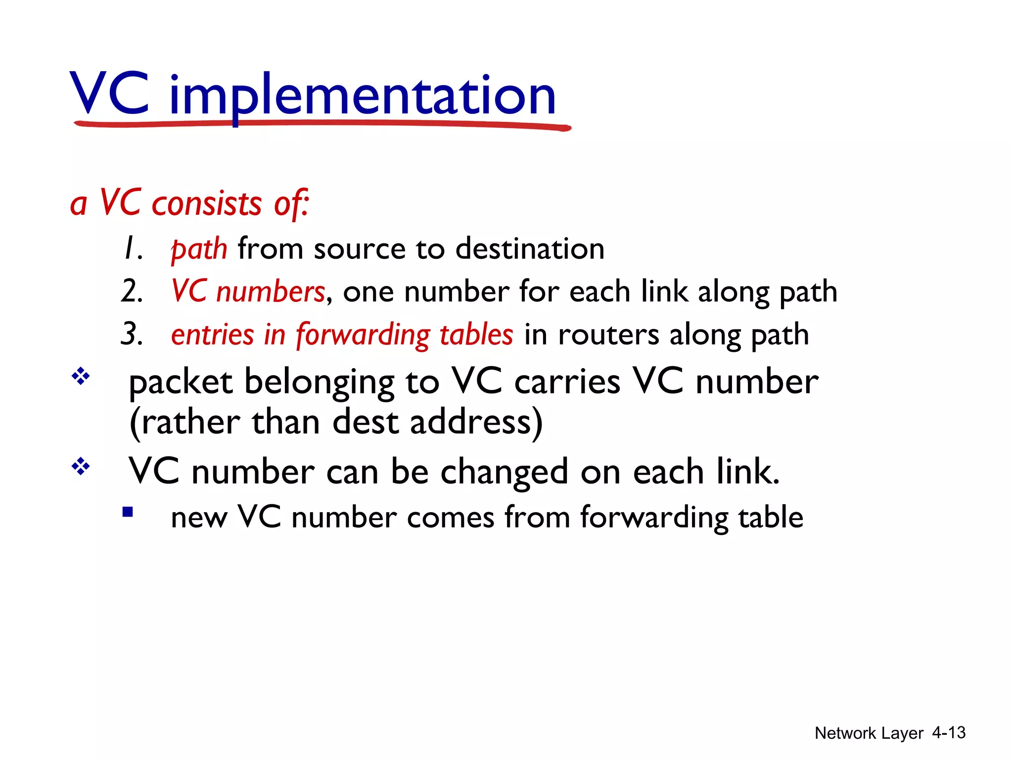 Network Layer 4-13
VC implementation
a VC consists of:
1. path from source to destination
2. VC numbers, one number for each link along path
3. entries in forwarding tables in routers along path
 packet belonging to VC carries VC number
(rather than dest address)
 VC number can be changed on each link.
 new VC number comes from forwarding table
 