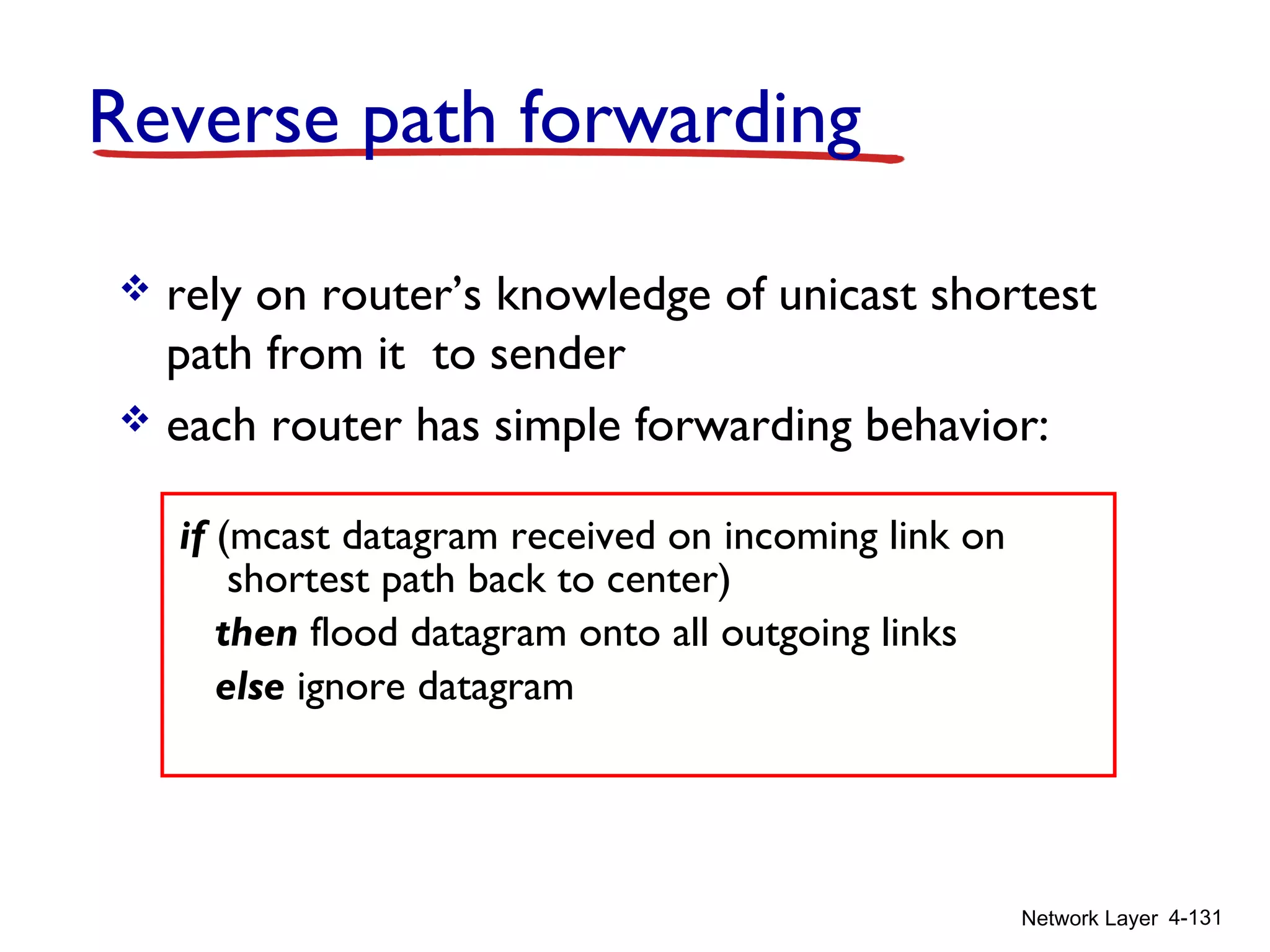 Network Layer 4-131
Reverse path forwarding
if (mcast datagram received on incoming link on
shortest path back to center)
then flood datagram onto all outgoing links
else ignore datagram
 rely on router’s knowledge of unicast shortest
path from it to sender
 each router has simple forwarding behavior:
 