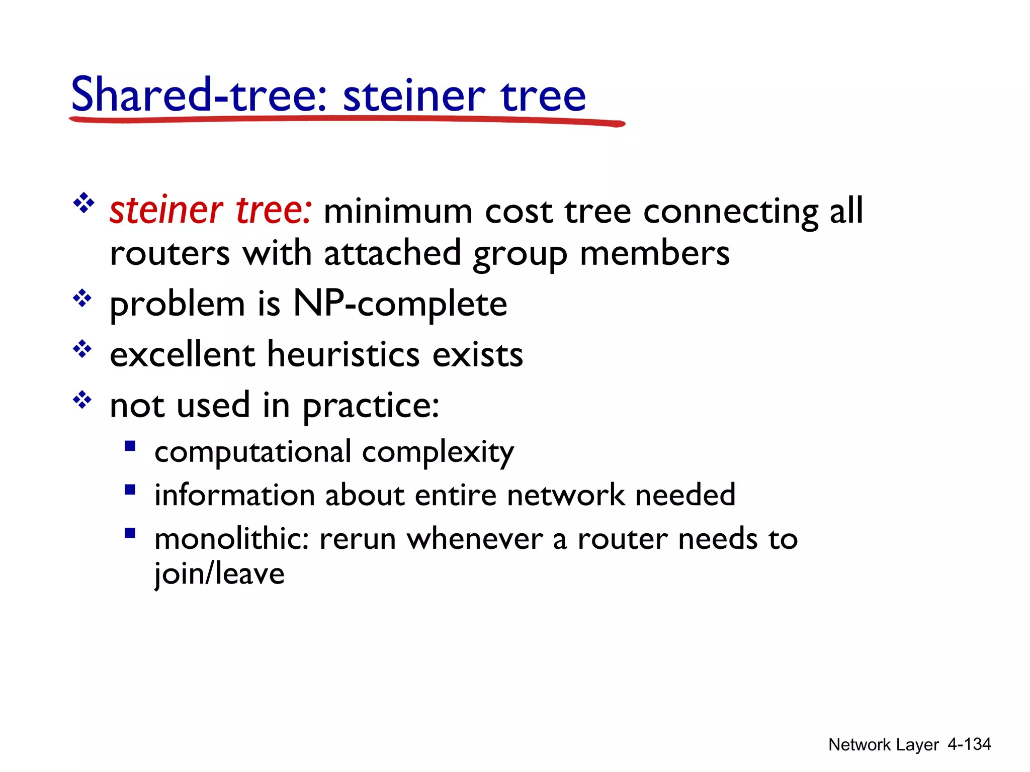 Network Layer 4-134
Shared-tree: steiner tree
 steiner tree: minimum cost tree connecting all
routers with attached group members
 problem is NP-complete
 excellent heuristics exists
 not used in practice:
 computational complexity
 information about entire network needed
 monolithic: rerun whenever a router needs to
join/leave
 