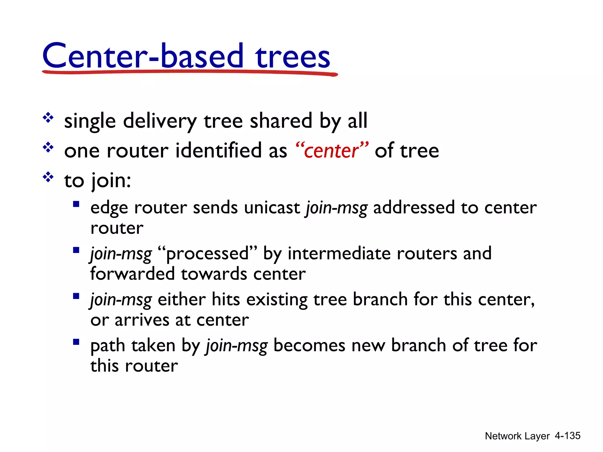 Network Layer 4-135
Center-based trees
 single delivery tree shared by all
 one router identified as “center” of tree
 to join:
 edge router sends unicast join-msg addressed to center
router
 join-msg “processed” by intermediate routers and
forwarded towards center
 join-msg either hits existing tree branch for this center,
or arrives at center
 path taken by join-msg becomes new branch of tree for
this router
 