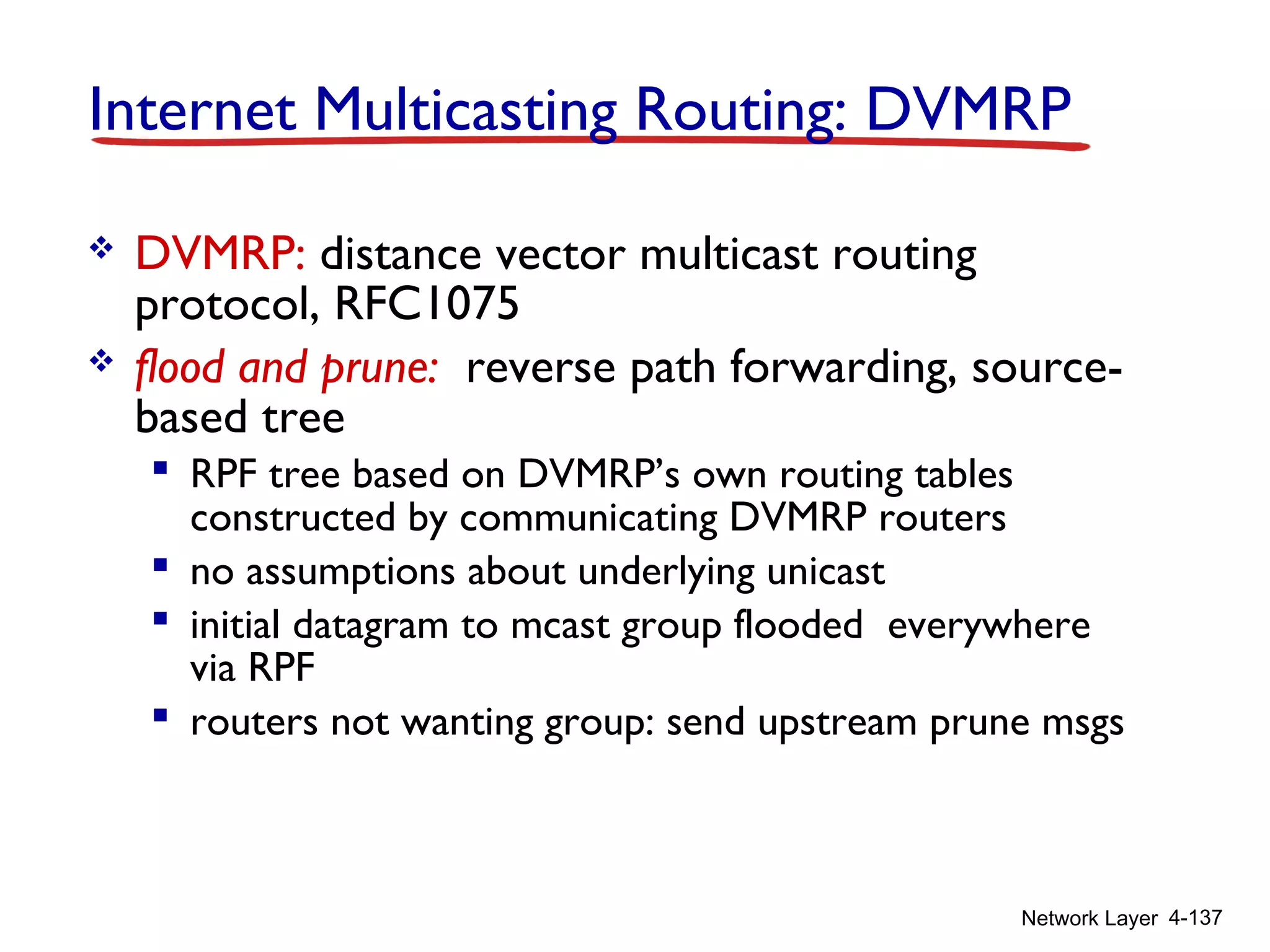 Network Layer 4-137
Internet Multicasting Routing: DVMRP
 DVMRP: distance vector multicast routing
protocol, RFC1075
 flood and prune: reverse path forwarding, source-
based tree
 RPF tree based on DVMRP’s own routing tables
constructed by communicating DVMRP routers
 no assumptions about underlying unicast
 initial datagram to mcast group flooded everywhere
via RPF
 routers not wanting group: send upstream prune msgs
 