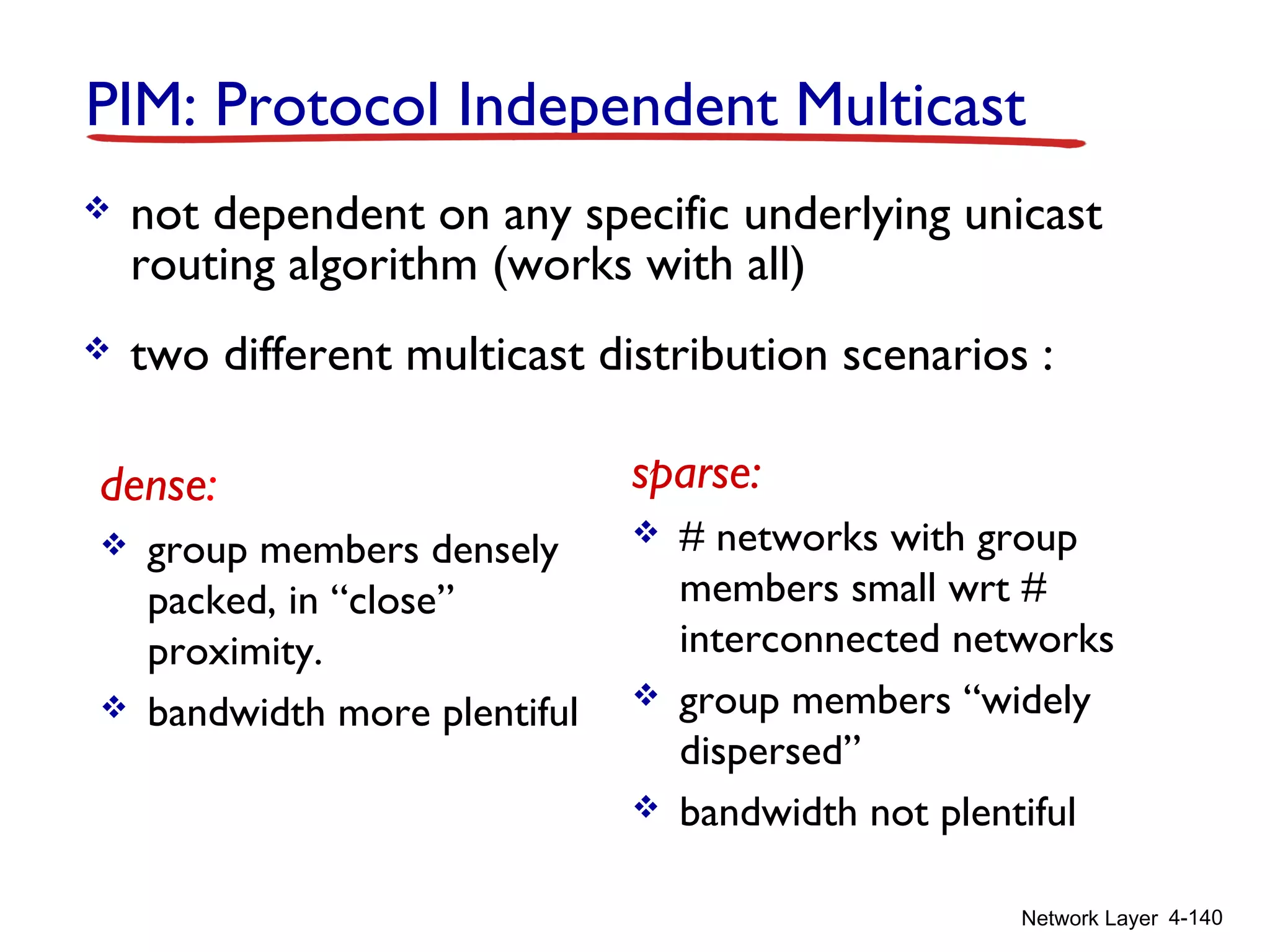 Network Layer 4-140
PIM: Protocol Independent Multicast
 not dependent on any specific underlying unicast
routing algorithm (works with all)
 two different multicast distribution scenarios :
dense:
 group members densely
packed, in “close”
proximity.
 bandwidth more plentiful
sparse:
 # networks with group
members small wrt #
interconnected networks
 group members “widely
dispersed”
 bandwidth not plentiful
 