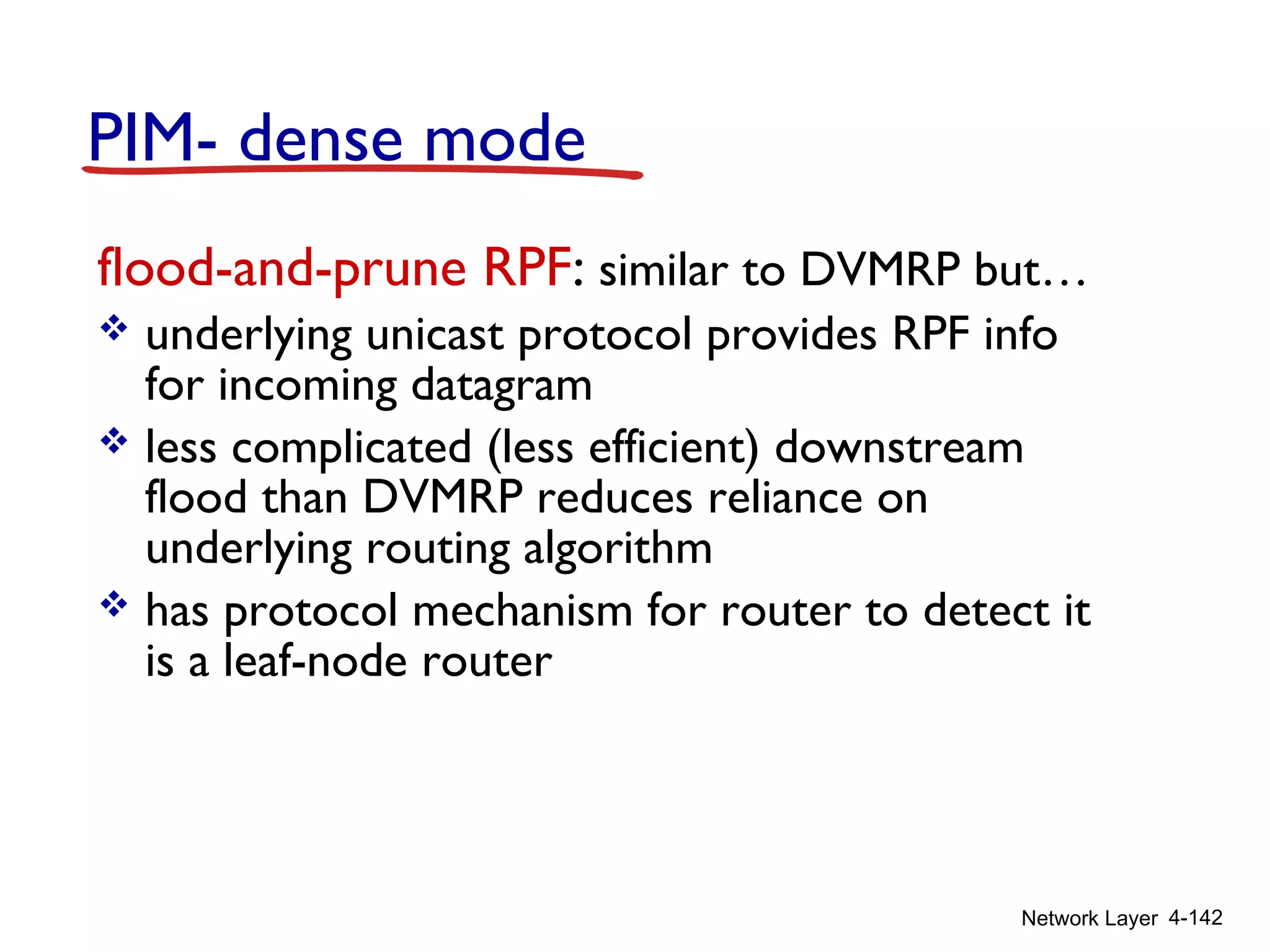 Network Layer 4-142
PIM- dense mode
flood-and-prune RPF: similar to DVMRP but…
 underlying unicast protocol provides RPF info
for incoming datagram
 less complicated (less efficient) downstream
flood than DVMRP reduces reliance on
underlying routing algorithm
 has protocol mechanism for router to detect it
is a leaf-node router
 