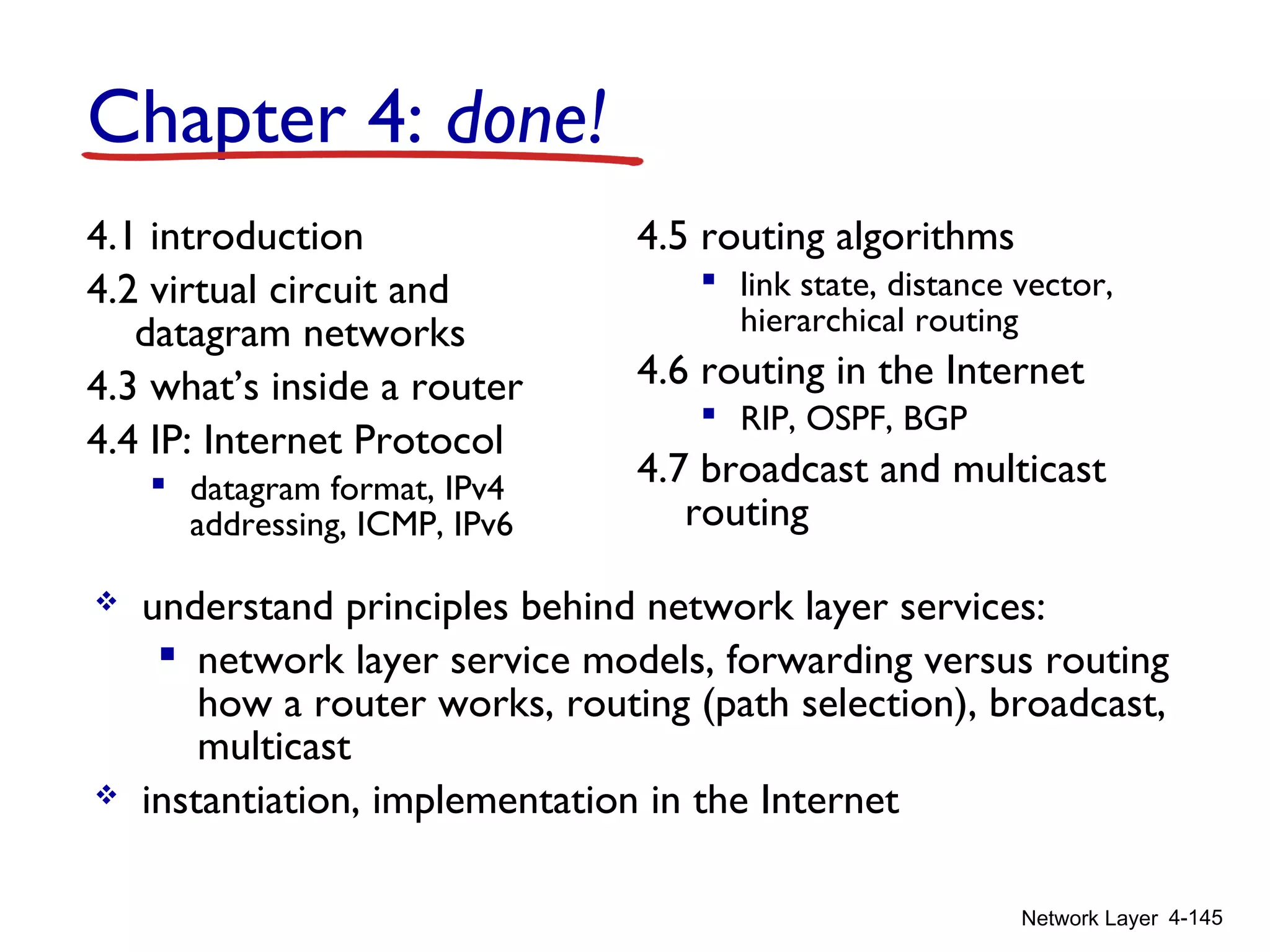 Network Layer 4-145
4.1 introduction
4.2 virtual circuit and
datagram networks
4.3 what’s inside a router
4.4 IP: Internet Protocol
 datagram format, IPv4
addressing, ICMP, IPv6
4.5 routing algorithms
 link state, distance vector,
hierarchical routing
4.6 routing in the Internet
 RIP, OSPF, BGP
4.7 broadcast and multicast
routing
Chapter 4: done!
 understand principles behind network layer services:
 network layer service models, forwarding versus routing
how a router works, routing (path selection), broadcast,
multicast
 instantiation, implementation in the Internet
 