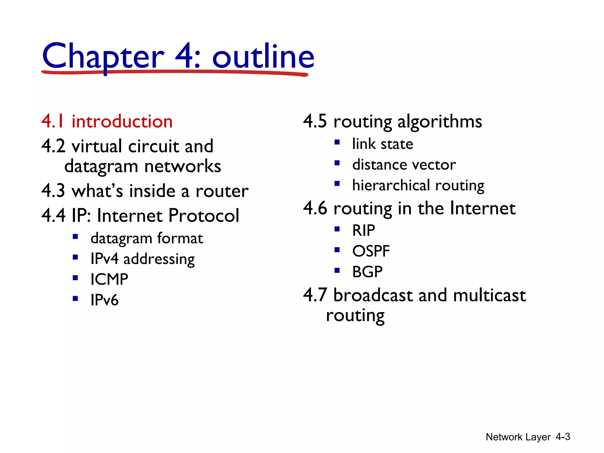 Network Layer 4-3
4.1 introduction
4.2 virtual circuit and
datagram networks
4.3 what’s inside a router
4.4 IP: Internet Protocol
 datagram format
 IPv4 addressing
 ICMP
 IPv6
4.5 routing algorithms
 link state
 distance vector
 hierarchical routing
4.6 routing in the Internet
 RIP
 OSPF
 BGP
4.7 broadcast and multicast
routing
Chapter 4: outline
 