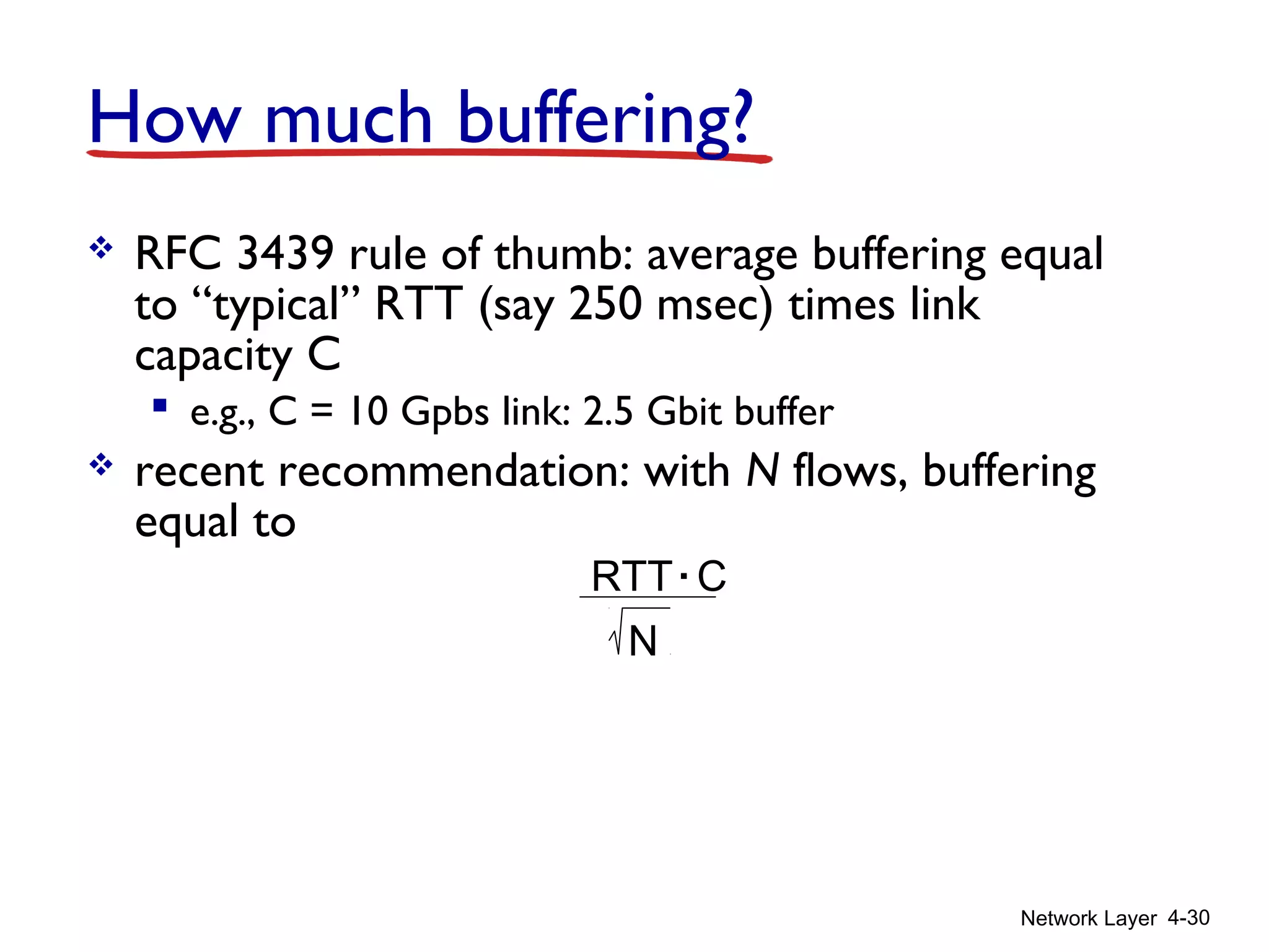 Network Layer 4-30
How much buffering?
 RFC 3439 rule of thumb: average buffering equal
to “typical” RTT (say 250 msec) times link
capacity C
 e.g., C = 10 Gpbs link: 2.5 Gbit buffer
 recent recommendation: with N flows, buffering
equal to
RTT C.
N
 