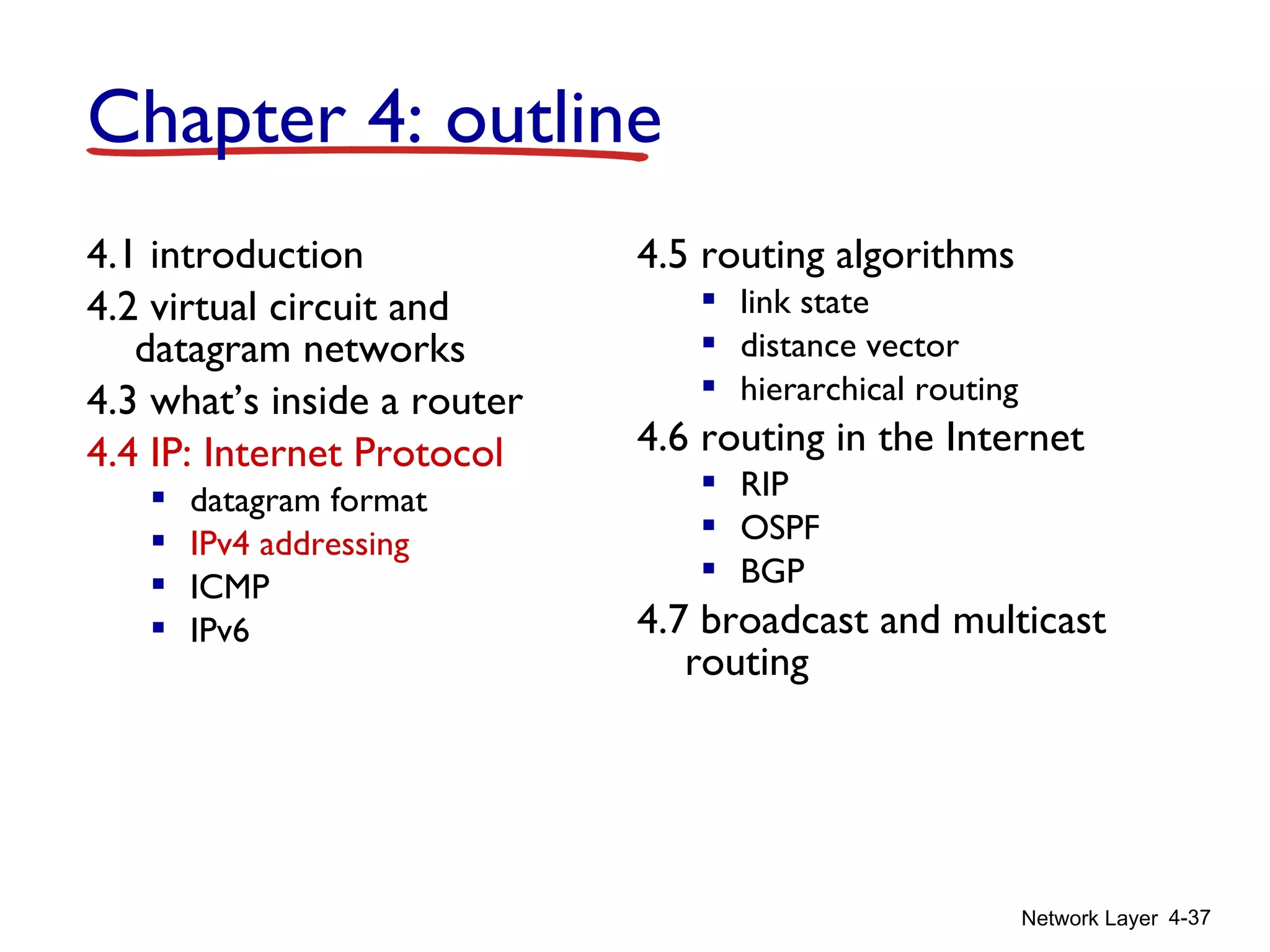 Network Layer 4-37
4.1 introduction
4.2 virtual circuit and
datagram networks
4.3 what’s inside a router
4.4 IP: Internet Protocol
 datagram format
 IPv4 addressing
 ICMP
 IPv6
4.5 routing algorithms
 link state
 distance vector
 hierarchical routing
4.6 routing in the Internet
 RIP
 OSPF
 BGP
4.7 broadcast and multicast
routing
Chapter 4: outline
 