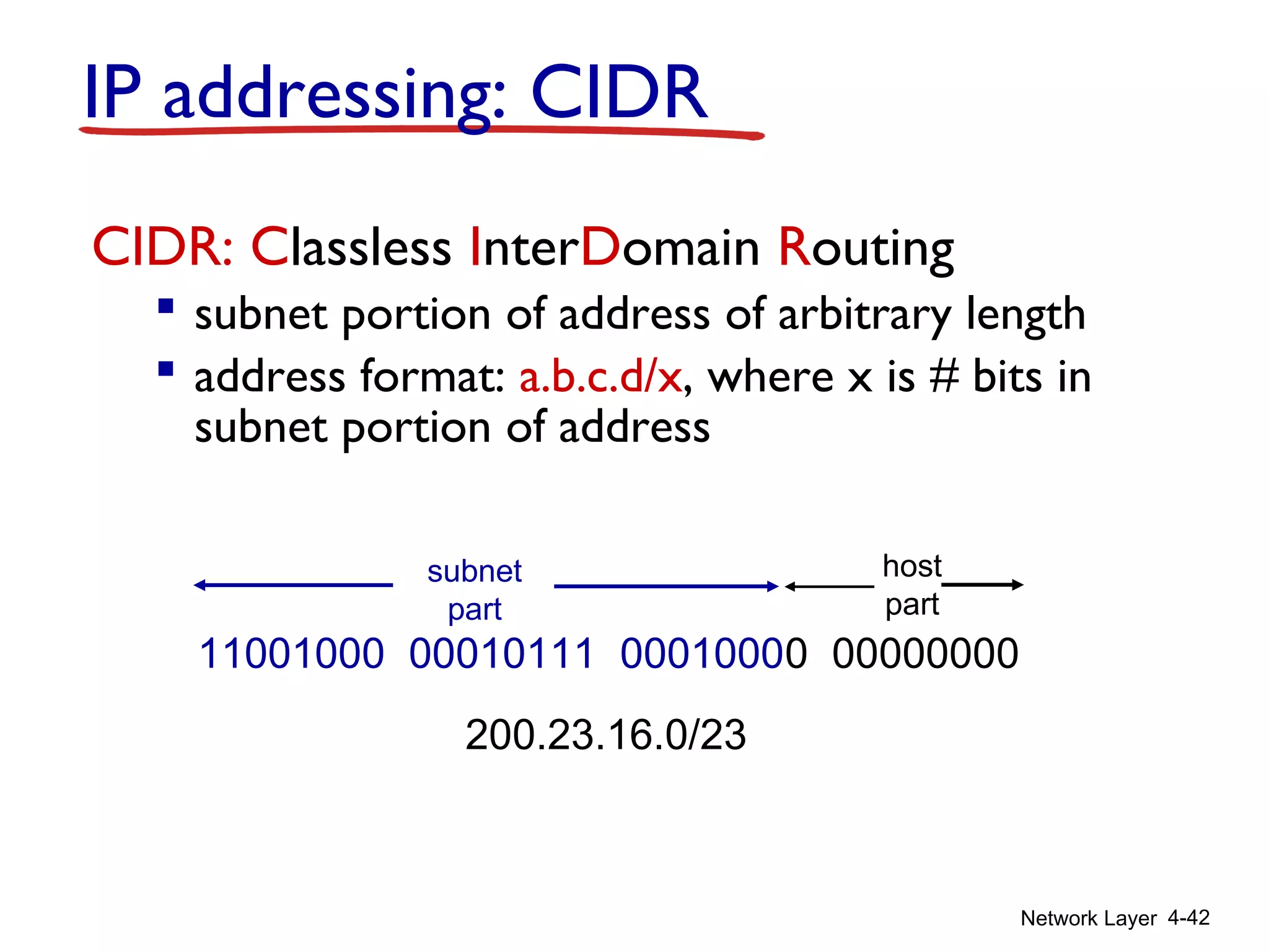 Network Layer 4-42
IP addressing: CIDR
CIDR: Classless InterDomain Routing
 subnet portion of address of arbitrary length
 address format: a.b.c.d/x, where x is # bits in
subnet portion of address
11001000 00010111 00010000 00000000
subnet
part
host
part
200.23.16.0/23
 
