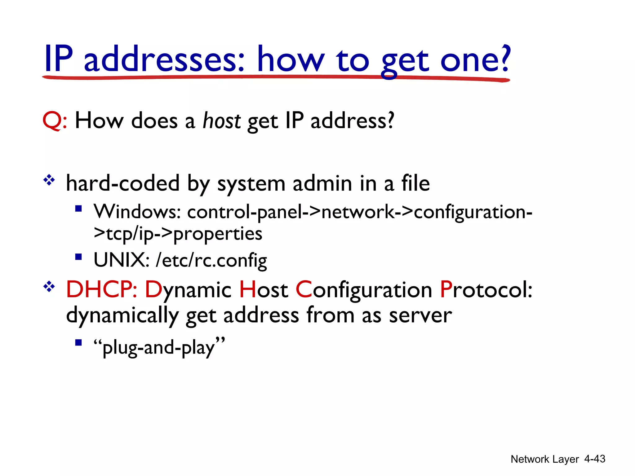 Network Layer 4-43
IP addresses: how to get one?
Q: How does a host get IP address?
 hard-coded by system admin in a file
 Windows: control-panel->network->configuration-
>tcp/ip->properties
 UNIX: /etc/rc.config
 DHCP: Dynamic Host Configuration Protocol:
dynamically get address from as server
 “plug-and-play”
 