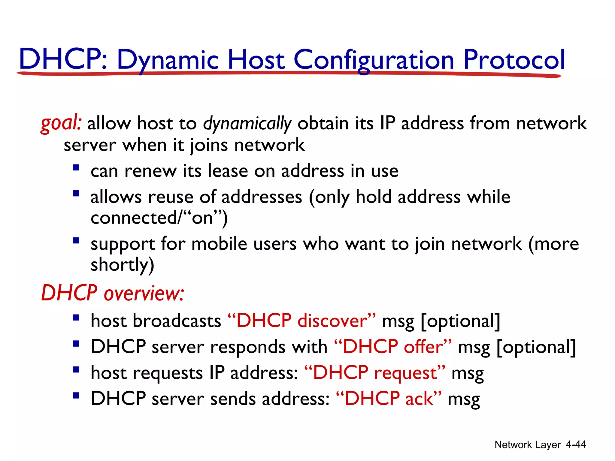 Network Layer 4-44
DHCP: Dynamic Host Configuration Protocol
goal: allow host to dynamically obtain its IP address from network
server when it joins network
 can renew its lease on address in use
 allows reuse of addresses (only hold address while
connected/“on”)
 support for mobile users who want to join network (more
shortly)
DHCP overview:
 host broadcasts “DHCP discover” msg [optional]
 DHCP server responds with “DHCP offer” msg [optional]
 host requests IP address: “DHCP request” msg
 DHCP server sends address: “DHCP ack” msg
 