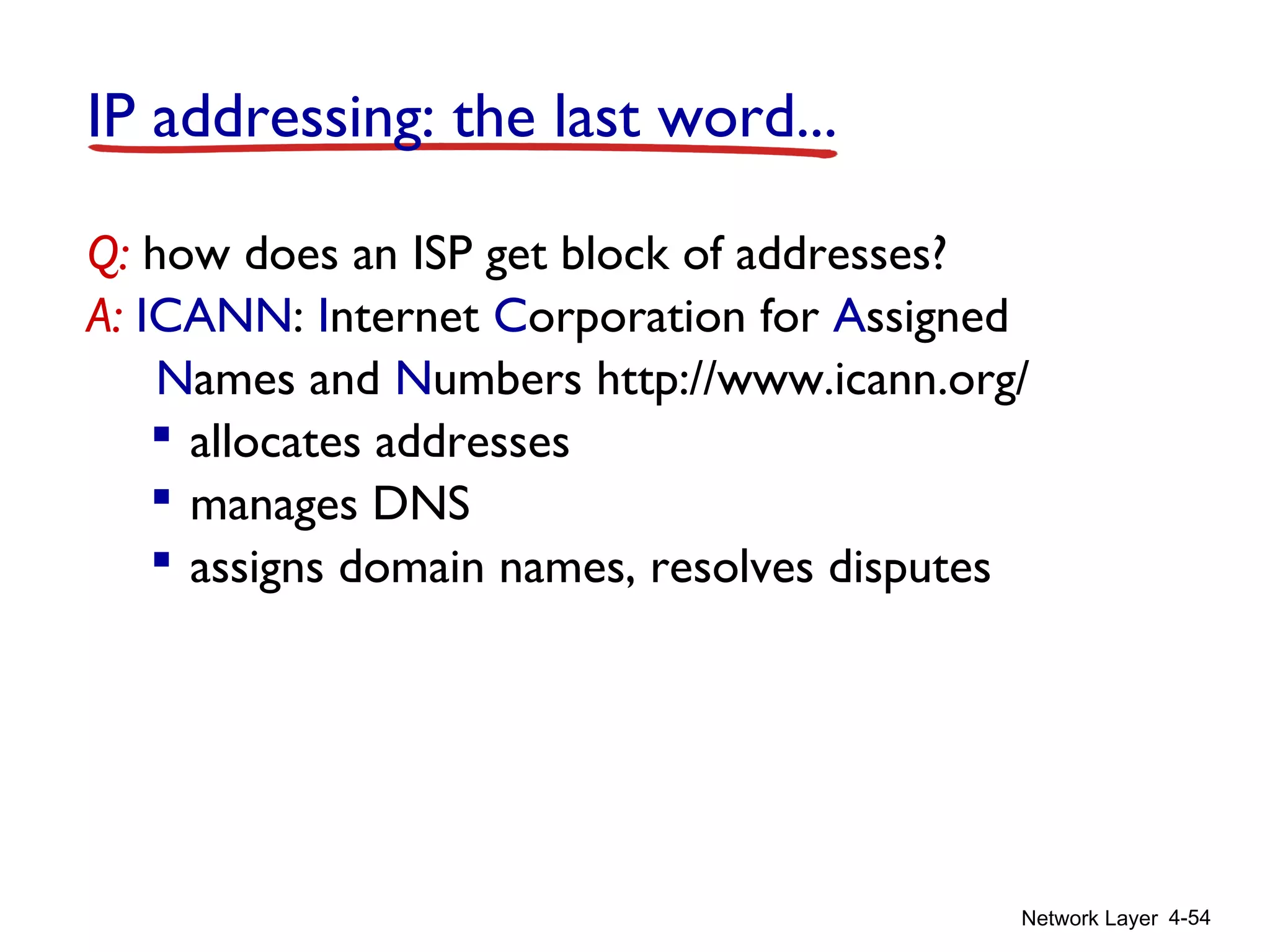 Network Layer 4-54
IP addressing: the last word...
Q: how does an ISP get block of addresses?
A: ICANN: Internet Corporation for Assigned
Names and Numbers http://www.icann.org/
 allocates addresses
 manages DNS
 assigns domain names, resolves disputes
 