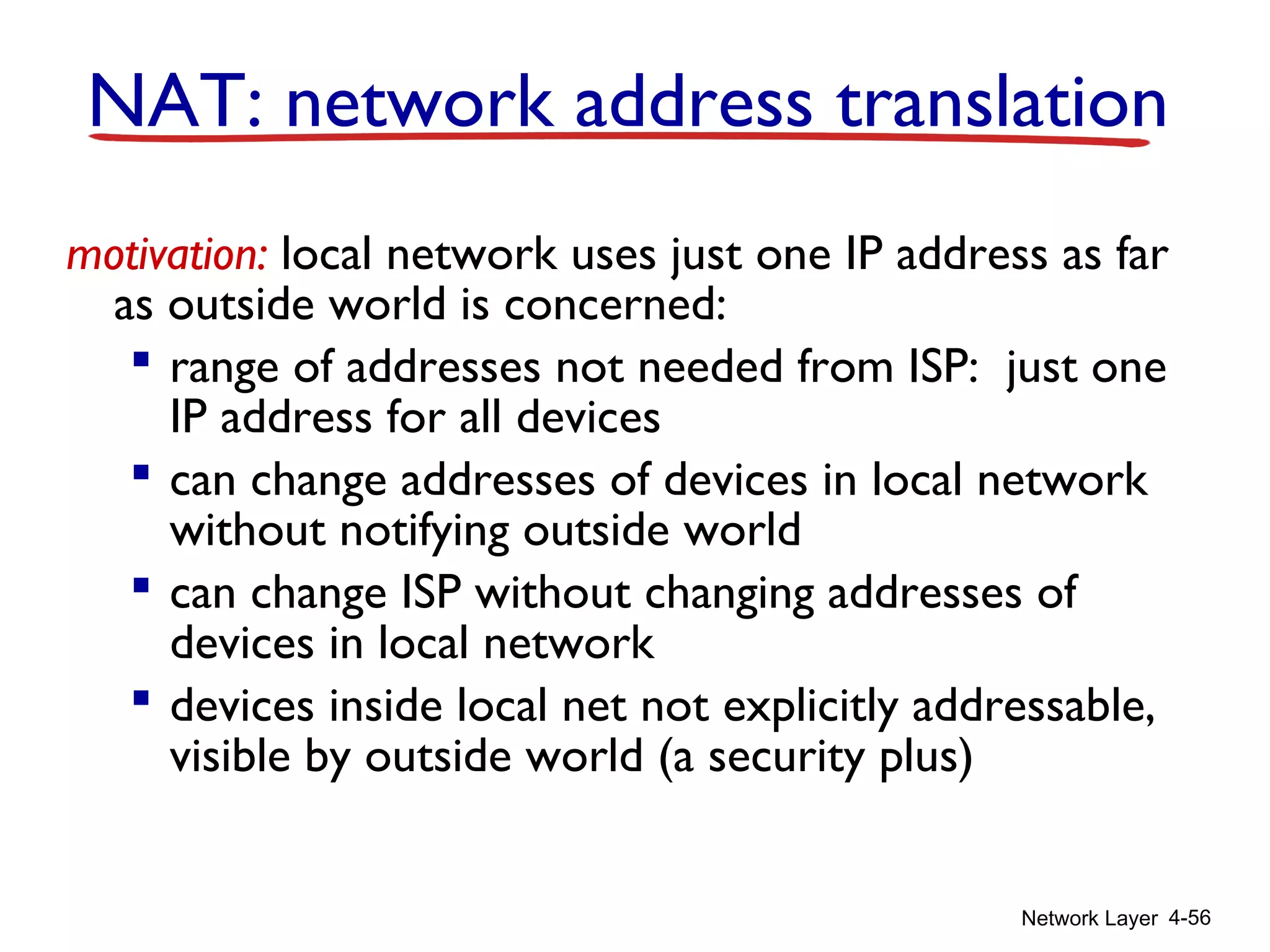 Network Layer 4-56
motivation: local network uses just one IP address as far
as outside world is concerned:
 range of addresses not needed from ISP: just one
IP address for all devices
 can change addresses of devices in local network
without notifying outside world
 can change ISP without changing addresses of
devices in local network
 devices inside local net not explicitly addressable,
visible by outside world (a security plus)
NAT: network address translation
 