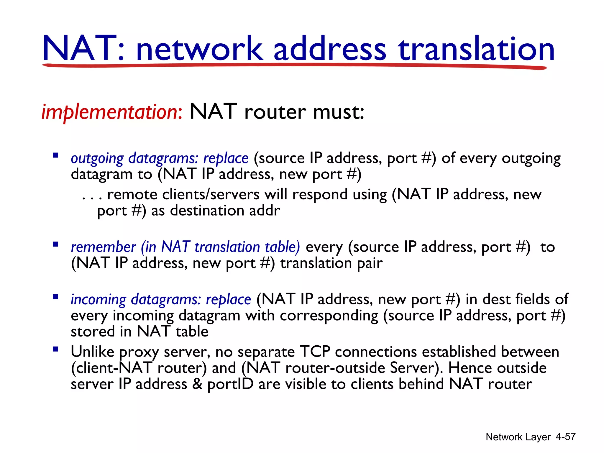 Network Layer 4-57
implementation: NAT router must:
 outgoing datagrams: replace (source IP address, port #) of every outgoing
datagram to (NAT IP address, new port #)
. . . remote clients/servers will respond using (NAT IP address, new
port #) as destination addr
 remember (in NAT translation table) every (source IP address, port #) to
(NAT IP address, new port #) translation pair
 incoming datagrams: replace (NAT IP address, new port #) in dest fields of
every incoming datagram with corresponding (source IP address, port #)
stored in NAT table
 Unlike proxy server, no separate TCP connections established between
(client-NAT router) and (NAT router-outside Server). Hence outside
server IP address & portID are visible to clients behind NAT router
NAT: network address translation
 