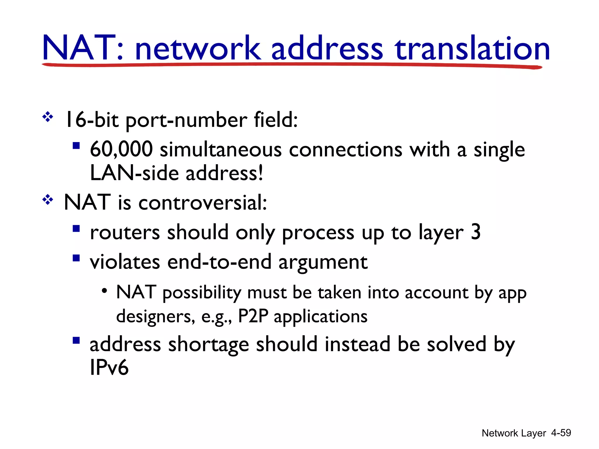 Network Layer 4-59
 16-bit port-number field:
 60,000 simultaneous connections with a single
LAN-side address!
 NAT is controversial:
 routers should only process up to layer 3
 violates end-to-end argument
• NAT possibility must be taken into account by app
designers, e.g., P2P applications
 address shortage should instead be solved by
IPv6
NAT: network address translation
 