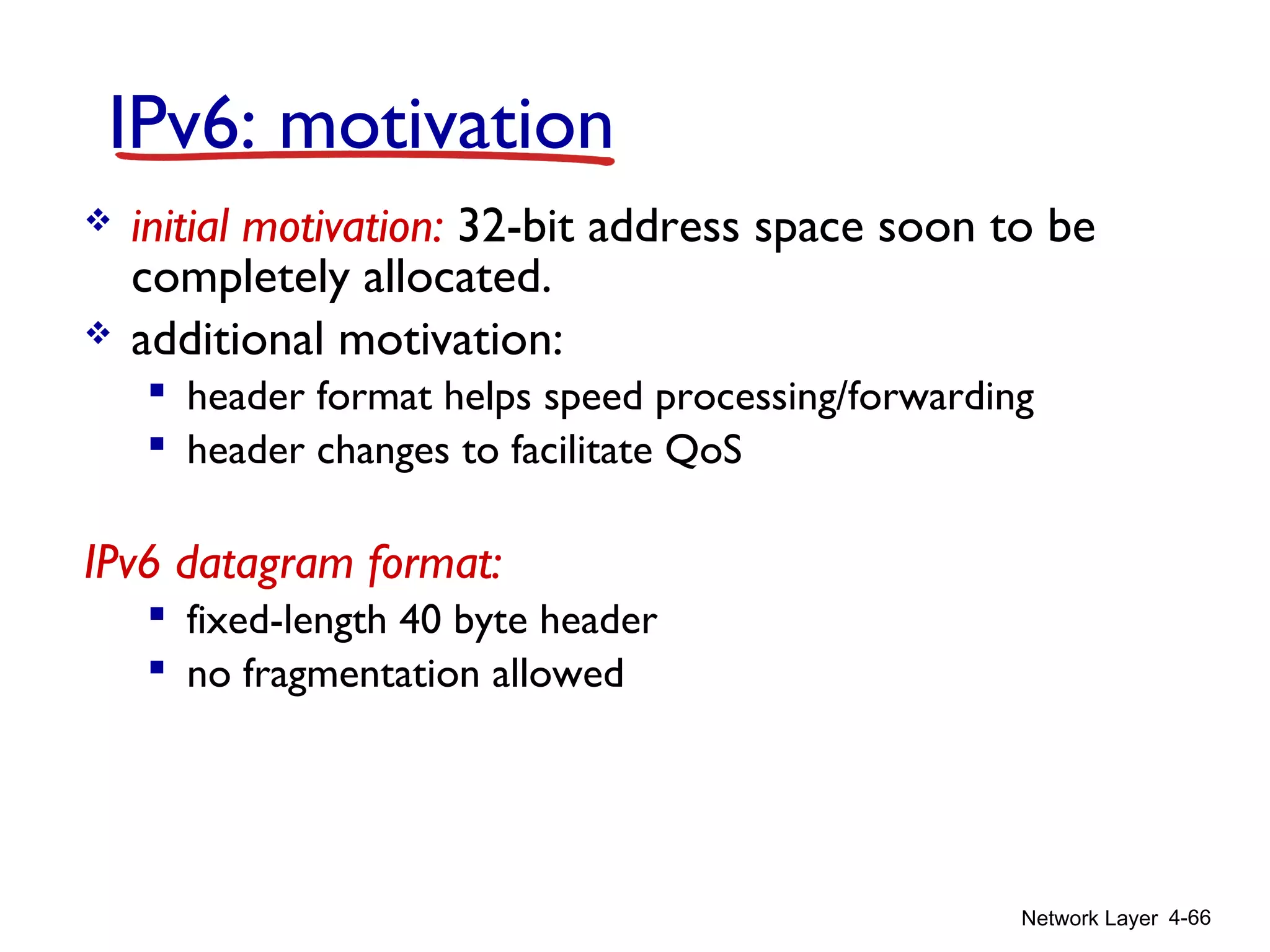 Network Layer 4-66
IPv6: motivation
 initial motivation: 32-bit address space soon to be
completely allocated.
 additional motivation:
 header format helps speed processing/forwarding
 header changes to facilitate QoS
IPv6 datagram format:
 fixed-length 40 byte header
 no fragmentation allowed
 