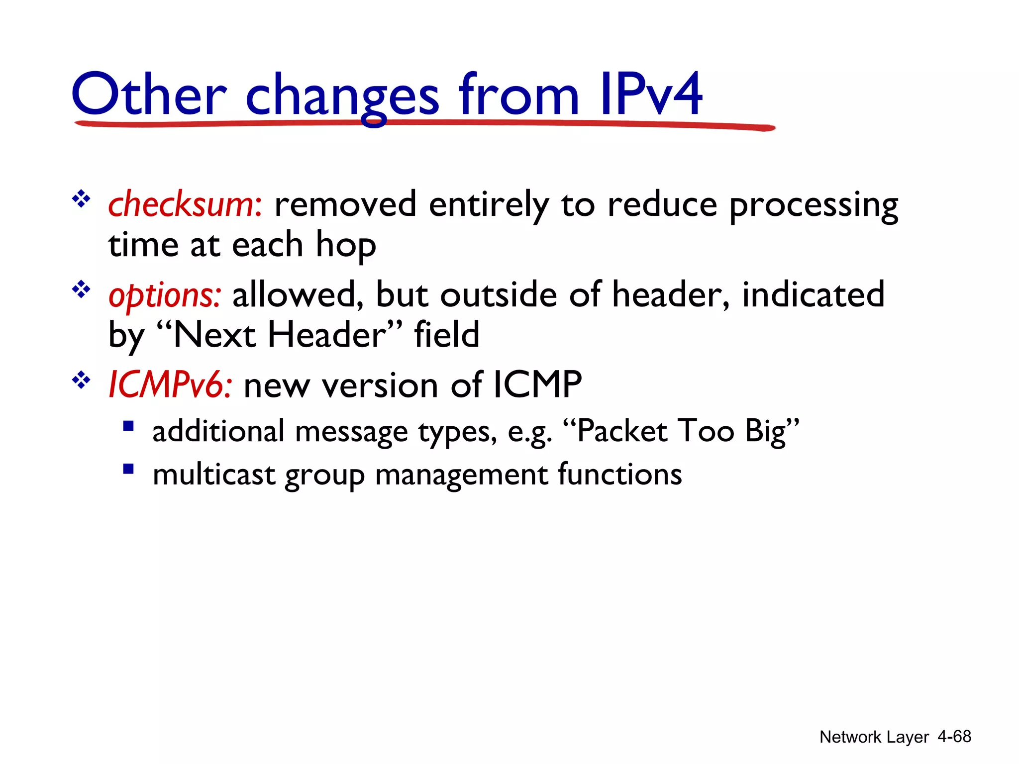 Network Layer 4-68
Other changes from IPv4
 checksum: removed entirely to reduce processing
time at each hop
 options: allowed, but outside of header, indicated
by “Next Header” field
 ICMPv6: new version of ICMP
 additional message types, e.g. “Packet Too Big”
 multicast group management functions
 