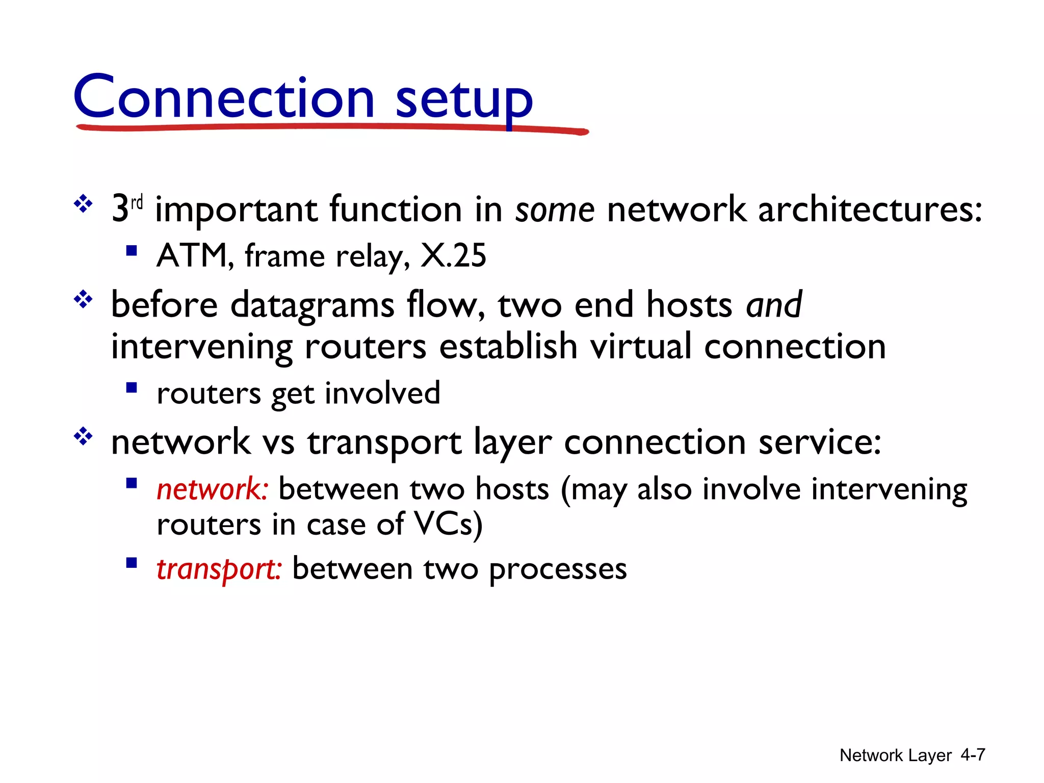 Network Layer 4-7
Connection setup
 3rd
important function in some network architectures:
 ATM, frame relay, X.25
 before datagrams flow, two end hosts and
intervening routers establish virtual connection
 routers get involved
 network vs transport layer connection service:
 network: between two hosts (may also involve intervening
routers in case of VCs)
 transport: between two processes
 