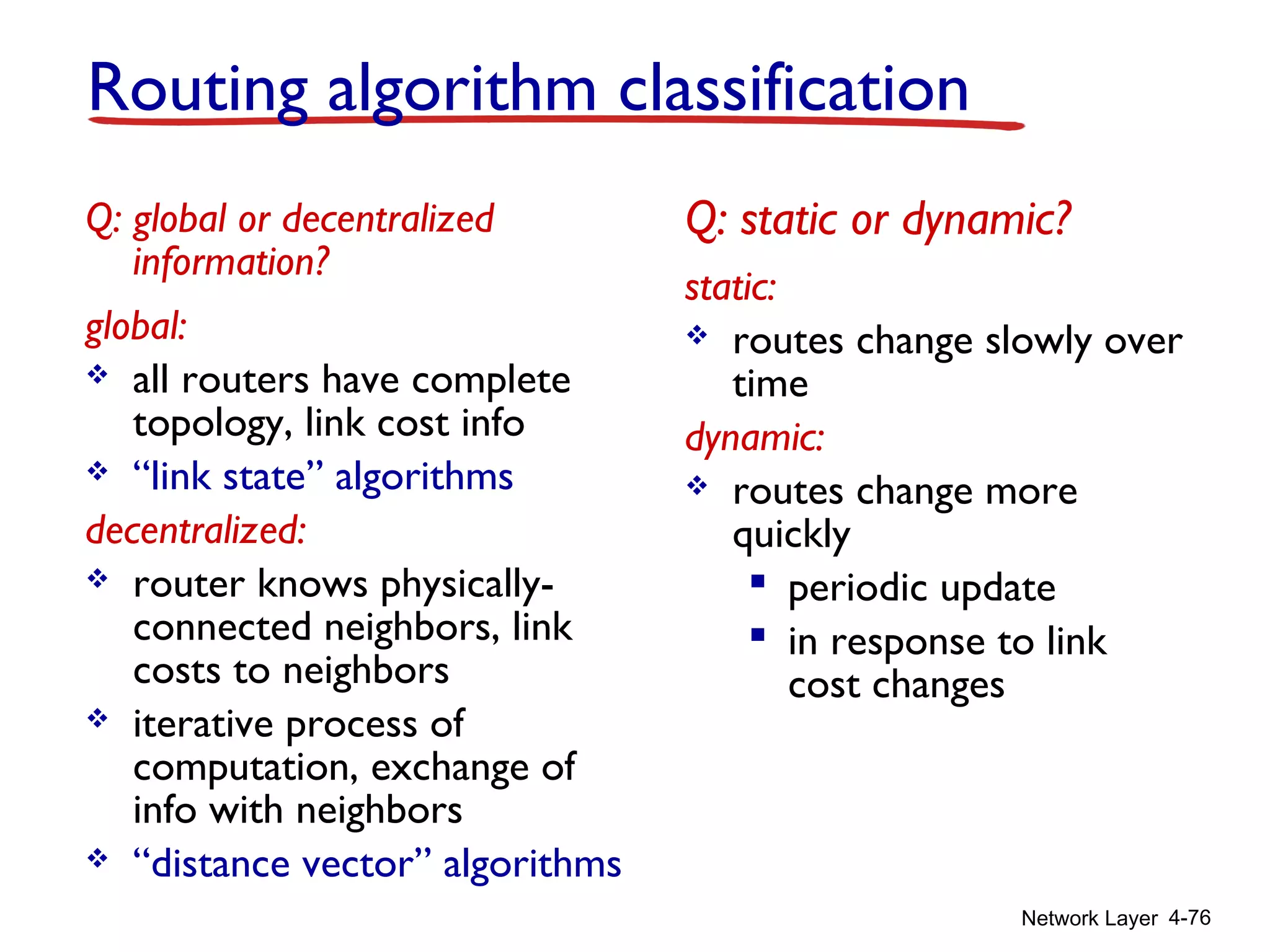 Network Layer 4-76
Routing algorithm classification
Q: global or decentralized
information?
global:
 all routers have complete
topology, link cost info
 “link state” algorithms
decentralized:
 router knows physically-
connected neighbors, link
costs to neighbors
 iterative process of
computation, exchange of
info with neighbors
 “distance vector” algorithms
Q: static or dynamic?
static:
 routes change slowly over
time
dynamic:
 routes change more
quickly
 periodic update
 in response to link
cost changes
 