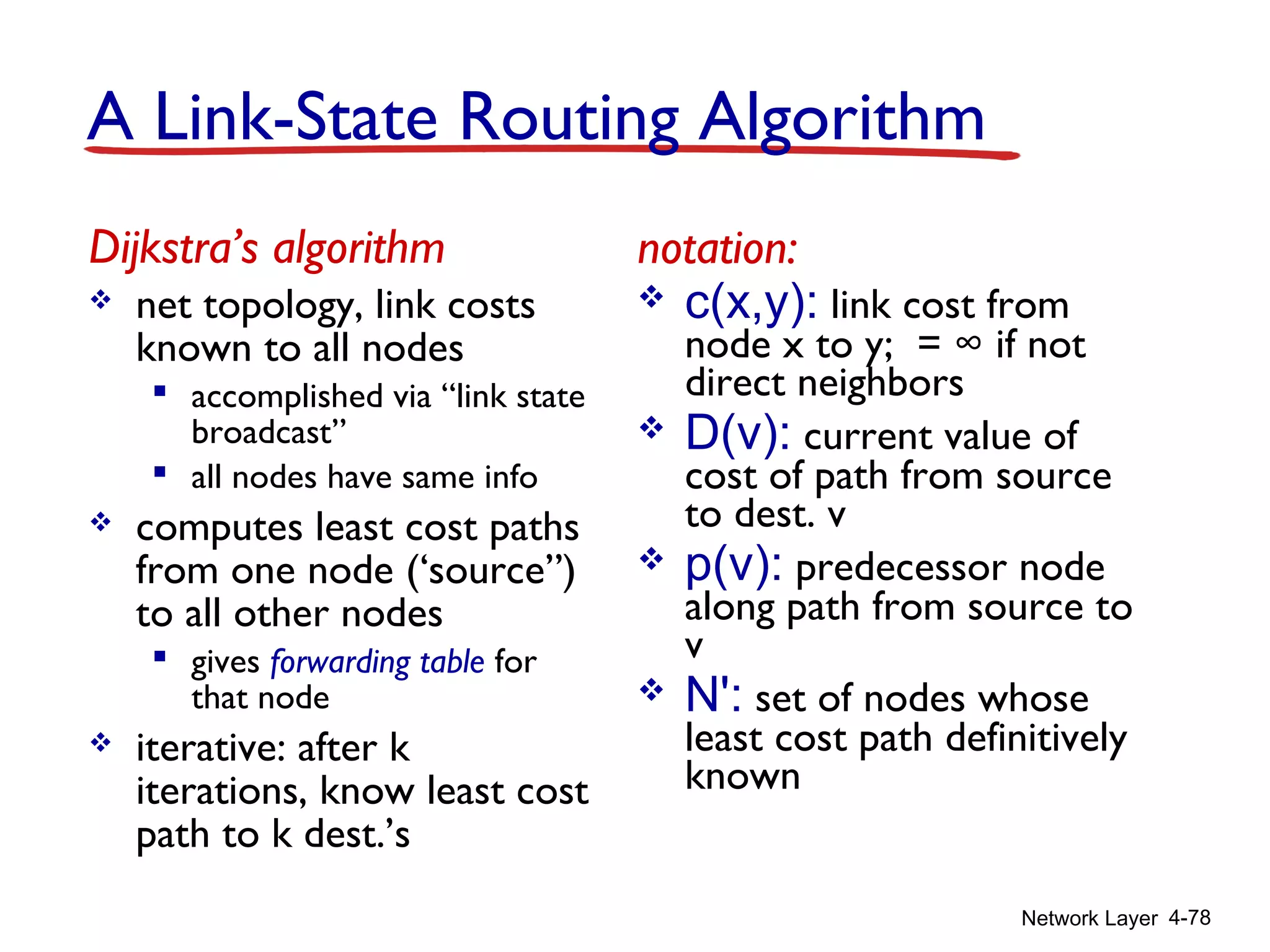 Network Layer 4-78
A Link-State Routing Algorithm
Dijkstra’s algorithm
 net topology, link costs
known to all nodes
 accomplished via “link state
broadcast”
 all nodes have same info
 computes least cost paths
from one node (‘source”)
to all other nodes
 gives forwarding table for
that node
 iterative: after k
iterations, know least cost
path to k dest.’s
notation:
 c(x,y): link cost from
node x to y; = ∞ if not
direct neighbors
 D(v): current value of
cost of path from source
to dest. v
 p(v): predecessor node
along path from source to
v
 N': set of nodes whose
least cost path definitively
known
 
