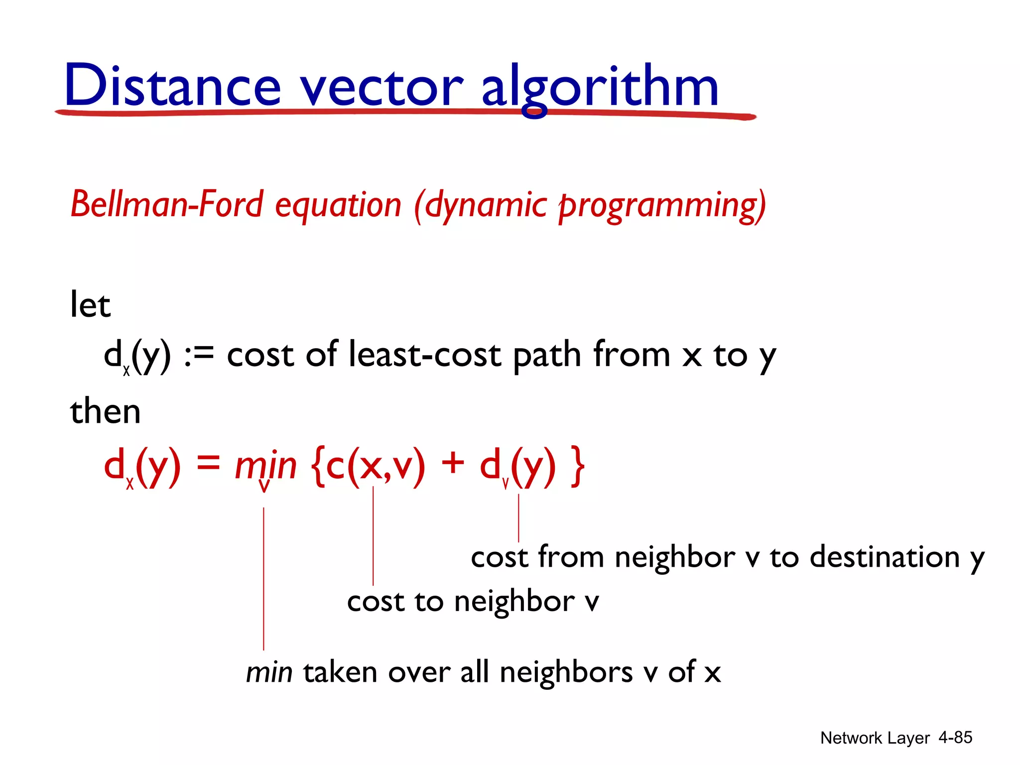 Network Layer 4-85
Distance vector algorithm
Bellman-Ford equation (dynamic programming)
let
dx(y) := cost of least-cost path from x to y
then
dx(y) = min {c(x,v) + dv(y) }v
cost to neighbor v
min taken over all neighbors v of x
cost from neighbor v to destination y
 