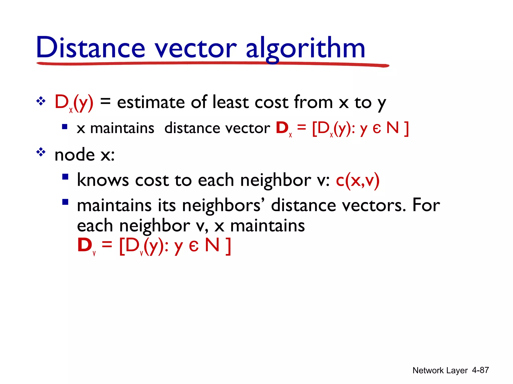 Network Layer 4-87
Distance vector algorithm
 Dx(y) = estimate of least cost from x to y
 x maintains distance vector Dx = [Dx(y): y є N ]
 node x:
 knows cost to each neighbor v: c(x,v)
 maintains its neighbors’ distance vectors. For
each neighbor v, x maintains
Dv = [Dv(y): y є N ]
 
