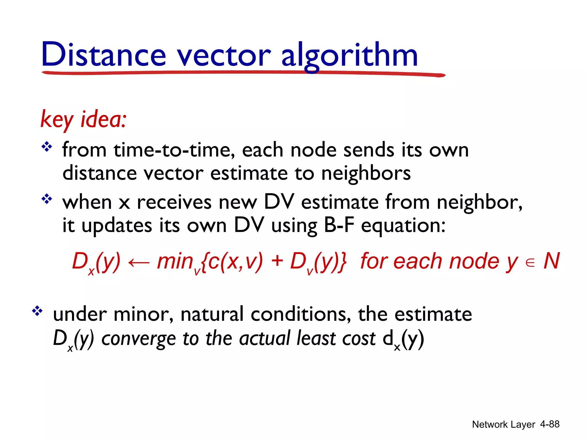 Network Layer 4-88
key idea:
 from time-to-time, each node sends its own
distance vector estimate to neighbors
 when x receives new DV estimate from neighbor,
it updates its own DV using B-F equation:
Dx
(y) ← minv
{c(x,v) + Dv
(y)} for each node y ∊ N
 under minor, natural conditions, the estimate
Dx
(y) converge to the actual least cost dx(y)
Distance vector algorithm
 