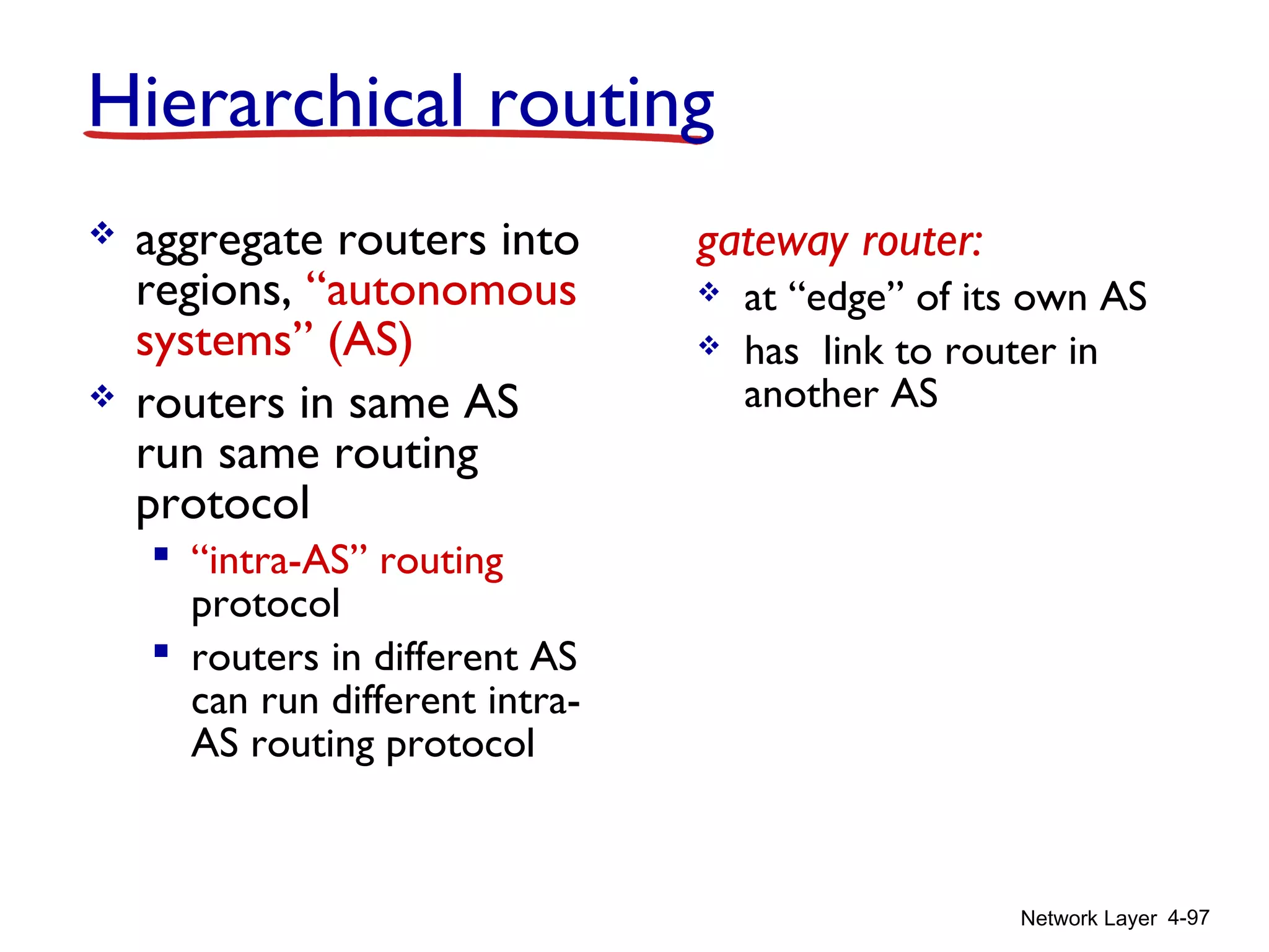 Network Layer 4-97
 aggregate routers into
regions, “autonomous
systems” (AS)
 routers in same AS
run same routing
protocol
 “intra-AS” routing
protocol
 routers in different AS
can run different intra-
AS routing protocol
gateway router:
 at “edge” of its own AS
 has link to router in
another AS
Hierarchical routing
 