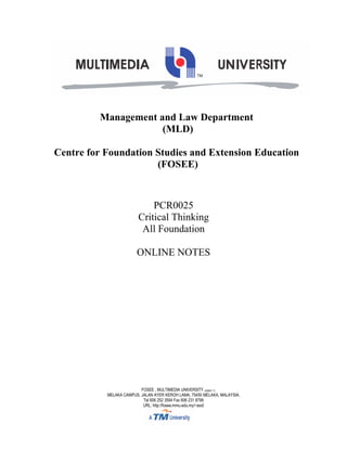 Management and Law Department
                     (MLD)

Centre for Foundation Studies and Extension Education
                      (FOSEE)



                             PCR0025
                         Critical Thinking
                          All Foundation

                        ONLINE NOTES




                          FOSEE , MULTIMEDIA UNIVERSITY (436821-T)
           MELAKA CAMPUS, JALAN AYER KEROH LAMA, 75450 MELAKA, MALAYSIA.
                           Tel 606 252 3594 Fax 606 231 8799
                           URL: http://fosee.mmu.edu.my/~asd/
 