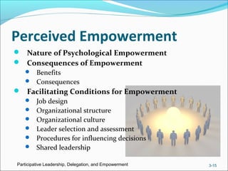 Perceived Empowerment
 Nature of Psychological Empowerment
 Consequences of Empowerment
 Benefits
 Consequences
 Facilitating Conditions for Empowerment
 Job design
 Organizational structure
 Organizational culture
 Leader selection and assessment
 Procedures for influencing decisions
 Shared leadership
Participative Leadership, Delegation, and Empowerment 3-15
 