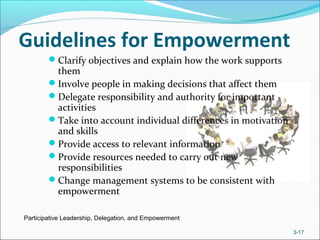 Guidelines for Empowerment
Clarify objectives and explain how the work supports
them
Involve people in making decisions that affect them
Delegate responsibility and authority for important
activities
Take into account individual differences in motivation
and skills
Provide access to relevant information
Provide resources needed to carry out new
responsibilities
Change management systems to be consistent with
empowerment
Participative Leadership, Delegation, and Empowerment
3-17
 