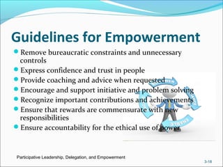 Guidelines for Empowerment
Remove bureaucratic constraints and unnecessary
controls
Express confidence and trust in people
Provide coaching and advice when requested
Encourage and support initiative and problem solving
Recognize important contributions and achievements
Ensure that rewards are commensurate with new
responsibilities
Ensure accountability for the ethical use of power
Participative Leadership, Delegation, and Empowerment
3-18
 