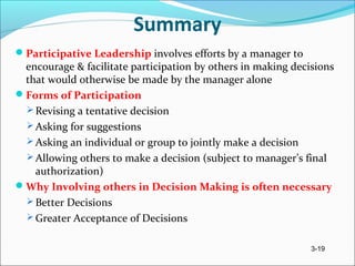 3-19
Summary
Participative Leadership involves efforts by a manager to
encourage & facilitate participation by others in making decisions
that would otherwise be made by the manager alone
Forms of Participation
 Revising a tentative decision
 Asking for suggestions
 Asking an individual or group to jointly make a decision
 Allowing others to make a decision (subject to manager’s final
authorization)
Why Involving others in Decision Making is often necessary
 Better Decisions
 Greater Acceptance of Decisions
 