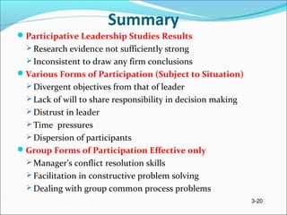 3-20
Summary
Participative Leadership Studies Results
 Research evidence not sufficiently strong
 Inconsistent to draw any firm conclusions
Various Forms of Participation (Subject to Situation)
 Divergent objectives from that of leader
 Lack of will to share responsibility in decision making
 Distrust in leader
 Time pressures
 Dispersion of participants
Group Forms of Participation Effective only
 Manager’s conflict resolution skills
 Facilitation in constructive problem solving
 Dealing with group common process problems
 
